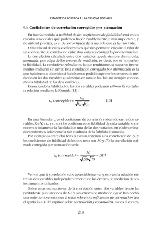 9.3. Coeficientes de correlación corregidos por atenuación
En buena medida la utilidad de los coeficientes de fiabilidad está en los
cálculos adicionales que podemos hacer. Posiblemente el más importante, y
de utilidad práctica, es el del error típico de la medida que ya hemos visto.
Otra utilidad de estos coeficientes es que nos permiten calcular el valor de
un coeficiente de correlación entre dos variables corregido por atenuación.
La correlación calculada entre dos variables queda siempre disminuida,
atenuada, por culpa de los errores de medición, es decir, por su no perfec-
ta fiabilidad. La verdadera relación es la que tendríamos si nuestros instru-
mentos midieran sin error. Esta correlación corregida por atenuación es la
que hubiéramos obtenido si hubiésemos podido suprimir los errores de me-
dición en las dos variables (o al menos en una de las dos; no siempre conoce-
mos la fiabilidad de las dos variables).
Conociendo la fiabilidad de las dos variables podemos estimar la verdade-
ra relación mediante la fórmula [13]:
ESTADÍSTICA APLICADA A LAS CIENCIAS SOCIALES
218
En esta fórmula rxy es el coeficiente de correlación obtenido entre dos va-
riables, X e Y, y rxx y ryy son los coeficientes de fiabilidad de cada variable; si co-
nocemos solamente la fiabilidad de una de las dos variables, en el denomina-
dor tendremos solamente la raíz cuadrada de la fiabilidad conocida.
Por ejemplo si entre dos tests o escalas tenemos una correlación de .30 y
los coeficientes de fiabilidad de los dos tests son .50 y .70, la correlación esti-
mada corregida por atenuación sería:
Vemos que la correlación sube apreciablemente; y expresa la relación en-
tre las dos variables independientemente de los errores de medición de los
instrumentos utilizados.
Sobre estas estimaciones de la correlación entre dos variables (entre las
verdaderas puntuaciones de X e Y, sin errores de medición) ya se han hecho
una serie de observaciones al tratar sobre los coeficientes de correlación (en
el apartado 4.1. del capítulo sobre correlación y covarianza; ése es el contex-
 