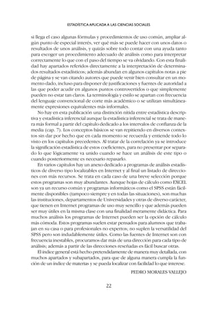 si llega el caso algunas fórmulas y procedimientos de uso común, ampliar al-
gún punto de especial interés, ver qué más se puede hacer con unos datos o
resultados de unos análisis, y quizás sobre todo contar con una ayuda tanto
para escoger un procedimiento adecuado de análisis como para interpretar
correctamente lo que con el paso del tiempo se va olvidando. Con esta finali-
dad hay apartados referidos directamente a la interpretación de determina-
dos resultados estadísticos; además abundan en algunos capítulos notas a pie
de página y se van citando autores que puede venir bien consultar en un mo-
mento dado, incluso para disponer de justificaciones y fuentes de autoridad a
las que poder acudir en algunos puntos controvertidos o que simplemente
pueden no estar tan claros. La terminología y estilo se apartan con frecuencia
del lenguaje convencional de corte más académico o se utilizan simultánea-
mente expresiones equivalentes más informales.
No hay en esta publicación una distinción nítida entre estadística descrip-
tiva y estadística inferencial aunque la estadística inferencial se trata de mane-
ra más formal a partir del capítulo dedicado a los intervalos de confianza de la
media (cap. 7). Los conceptos básicos se van repitiendo en diversos contex-
tos sin dar por hecho que en cada momento se recuerda y entiende todo lo
visto en los capítulos precedentes. Al tratar de la correlación ya se introduce
la significación estadística de estos coeficientes, para no presentar por separa-
do lo que lógicamente va unido cuando se hace un análisis de este tipo o
cuando posteriormente es necesario repasarlo.
En varios capítulos hay un anexo dedicado a programas de análisis estadís-
ticos de diverso tipo localizables en Internet y al final un listado de direccio-
nes con más recursos. Se trata en cada caso de una breve selección porque
estos programas son muy abundantes. Aunque hojas de cálculo como EXCEL
son ya un recurso común y programas informáticos como el SPSS están fácil-
mente disponibles (tampoco siempre y en todas las situaciones), son muchas
las instituciones, departamentos de Universidades y otras de diverso carácter,
que tienen en Internet programas de uso muy sencillo y que además pueden
ser muy útiles en la misma clase con una finalidad meramente didáctica. Para
muchos análisis los programas de Internet pueden ser la opción de cálculo
más cómoda. Estos programas suelen estar pensados para alumnos que traba-
jan en su casa o para profesionales no expertos; no suplen la versatilidad del
SPSS pero son indudablemente útiles. Como las fuentes de Internet son con
frecuencia inestables, procuramos dar más de una dirección para cada tipo de
análisis; además a partir de las direcciones reseñadas es fácil buscar otras.
El índice general está hecho pretendidamente de manera muy detallada, con
muchos apartados y subapartados, para que de alguna manera cumpla la fun-
ción de un índice de materias y se pueda localizar con facilidad lo que interese.
PEDRO MORALES VALLEJO
ESTADÍSTICA APLICADA A LAS CIENCIAS SOCIALES
22
 