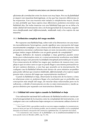 eficientes de correlación entre los ítems son muy bajos. Por eso la fiabilidad
es mayor con muestras heterogéneas, en las que hay mayores diferencias en
las respuestas. Con una muestra más variada (o simplemente mayor, donde
es más probable que haya sujetos muy diferentes) podemos encontrar una
fiabilidad alta. De todas maneras con una fiabilidad baja que no se deba a la
mala calidad del instrumento sino a la homogeneidad de la muestra, seguire-
mos clasificando mal (diferenciando, midiendo mal) a los sujetos de esa
muestra.
10.3. Definición compleja del rasgo medido
Por supuesto una fiabilidad baja, sobre todo si la obtenemos con una mues-
tra razonablemente heterogénea, puede significar una concepción del rasgo
excesivamente compleja o una construcción deficiente del instrumento. Aun
así podemos encontrar coeficientes bajos en tests reconocidos como buenos
porque miden rasgos definidos con un grado grande de complejidad11
.
Rasgos definidos de manera compleja o muy genérica pueden tener
ítems poco relacionados entre sí y consecuentemente tendremos una fiabili-
dad baja aunque esté presente la unidad conceptual pretendida por el autor.
Una consecuencia de definir los rasgos que medimos de manera muy com-
pleja es que en estos casos es que se puede llegar a una misma puntuación to-
tal por caminos distintos, y esto hay que asumirlo en la interpretación. En
cualquier caso la fiabilidad debería estar dentro de unos mínimos aceptables
para poder afirmar que estamos midiendo, diferenciando a los sujetos según
posean más o menos del rasgo que supuestamente medimos12
.
Cuando la fiabilidad es baja, observando la redacción de los ítems y cómo
se relacionan entre sí, podemos llegar a la conclusión que es preferible una
concepción más simple del rasgo, sin mezclar ideas relacionadas pero no lo
suficiente, o dividir el instrumento en dos (o más) instrumentos y medir as-
pectos distintos por separado con instrumentos distintos.
10.4. Utilidad del error típico cuando la fiabilidad es baja
Una valoración racional del coeficiente de fiabilidad tendrá en cuenta tan-
to la homogeneidad de la muestra como la complejidad del instrumento, y en
cualquier caso con coeficientes bajos siempre es conveniente utilizar el error tí-
ESTADÍSTICA APLICADA A LAS CIENCIAS SOCIALES
220
11
Para Cattell (1964), que prefiere medir en sus tests rasgos complejos, la consistencia in-
terna no tiene por que ser la máxima posible, sino la máxima compatible con la complejidad
deseada en la misma concepción del constructo (optimum low, en expresión de Cattel).
12
Un tratamiento más extenso de la fiabilidad y de la unidimensionalidad de los
tests puede verse en Morales (2006, cap. 9 y 10).
 