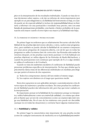 pico en la interpretación de los resultados individuales. Cuando se trata de to-
mar decisiones sobre sujetos, o de dar un informe de cierta importancia (por
ejemplo en un psicodiagnóstico) y la fiabilidad del instrumento es baja, es cuan-
do puede ser de especial utilidad (e incluso de responsabilidad ética) no limi-
tarse a informar con una puntuación o resultado muy preciso, sino con una
banda de puntuaciones probables; esta banda o límites probables de la pun-
tuación será mayor cuando el error típico sea mayor (y la fiabilidad más baja).
11. LA FIABILIDAD EN EXÁMENES Y PRUEBAS ESCOLARES
En primer lugar recordemos que es relativamente frecuente calcular la fia-
bilidad de las pruebas tipo test (estos cálculos, y otros, suelen estar programa-
dos), pero también se puede calcular la fiabilidad de un examen compuesto
por unas pocas preguntas de respuesta abierta, con tal de que en todas las
preguntas se utilice la misma clave de corrección. Las fórmulas adecuadas las
veremos después; en las pruebas cuyos ítems puntúan 1 ó 0 (lo habitual con
pruebas objetivas) se utiliza alguna de las fórmulas de Kuder-Richardson, y
cuando las puntuaciones son continuas (por ejemplo de 0 a 4 o algo similar)
se utiliza el coeficiente a de Cronbach.
Cuando se trata de exámenes escolares el coeficiente de fiabilidad puede
presentar problemas específicos de interpretación. No hay que olvidar que la
psicometría clásica trata de las diferencias individuales en medidas psicológi-
cas que parten al menos de dos supuestos:
a) Todos los componentes (ítems) del test miden el mismo rasgo.
b) Los sujetos son distintos en el rasgo que queremos medir.
Estos dos supuestos no son aplicables siempre y automáticamente a los di-
versos tipos de exámenes y pruebas escolares. En estas pruebas los coeficien-
tes de fiabilidad pueden dar información útil, pero hay que tener cuidado en
la interpretación.
Es importante pensar en la fiabilidad de los exámenes porque se interpre-
ta y utiliza habitualmente como un control de calidad, y se estima que siem-
pre es bueno que un test de conocimientos (como un examen tipo test) ten-
ga una fiabilidad alta. En el caso de los exámenes esto puede ser discutible
(aunque no en todas las situaciones) y conviene hacer algunas matizaciones.
11.1. Fiabilidad y validez
En primer lugar la característica más importante de una prueba escolar
(como de cualquier instrumento de medición) no es la fiabilidad psicométri-
LA FIABILIDAD DE LOS TETS Y ESCALAS
221
 