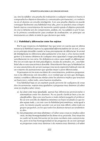 ca, sino la validez: una prueba de evaluación o cualquier examen es bueno si
comprueba los objetivos deseados (y comunicados previamente), si condicio-
na en el alumno un estudio inteligente. Con una prueba objetiva se puede
conseguir fácilmente una fiabilidad muy alta, pero se pueden estar compro-
bando meros conocimientos de memoria cuando quizás el objetivo pretendi-
do era (o debería ser) de comprensión, análisis, etc. La validez es por lo tan-
to la primera consideración para evaluar la evaluación: en principio un
instrumento es válido si mide lo que decimos que mide.
11.2. Fiabilidad y diferencias entre los sujetos
Por lo que respecta a la fiabilidad, hay que tener en cuenta que en última
instancia la fiabilidad expresa la capacidad diferenciadora de un test, y esto
es en principio deseable cuando se trata precisamente de diferenciar. Si un test
de inteligencia no diferencia adecuadamente a los más y a los menos inteli-
gentes (y lo mismo diríamos de cualquier otra capacidad o rasgo psicológico)
sencillamente no nos sirve. En definitiva en estos casos medir es diferenciar.
Por eso en todo tipo de tests psicológicos, escalas de actitudes, etc., una fiabi-
lidad alta es una característica deseable. Entendiendo bien que la fiabilidad no
es una característica de un test (aunque ésta sea la expresión habitual) sino de
un conjunto de puntuaciones que quedan mejor o peor diferenciadas.
Si pensamos en los tests escolares de conocimientos, podemos preguntar-
nos si las diferencias son deseables, si es verdad que un test que distingue,
matiza y establece diferencias nítidas entre los alumnos implica que tenemos
un buen test y, sobre todo, unos buenos resultados.
Una fiabilidad baja en un examen puede provenir de cualquiera de estas
dos circunstancias: sujetos muy igualados o preguntas muy distintas (el saber
unas no implica saber otras).
a) La clase está muy igualada, apenas hay diferencias pronunciadas o
sistemáticas entre los alumnos. No se puede clasificar bien a los in-
clasificables. Que esto sea bueno o malo deberá juzgarlo el profesor.
En un test sencillo de objetivos mínimos un buen resultado es que to-
dos sepan todo, y en este caso la fiabilidad psicométrica, sería igual a
cero. Lo mismo puede suceder con un test más difícil, sobre todo en
grupos pequeños, en los que todos los alumnos tienen un rendimien-
to alto.
b) Las preguntas son muy distintas y el saber unas cosas no implica saber
otras, no hay homogeneidad en los ítems ni se pretende. Esta situación
no suele ser la más frecuente en los tests escolares más convenciona-
les, pero si no hay homogeneidad en las preguntas de un test (porque
se preguntan cosas muy distintas o de manera muy distinta) y el saber
ESTADÍSTICA APLICADA A LAS CIENCIAS SOCIALES
222
 