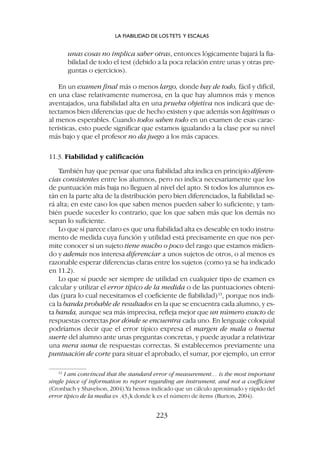unas cosas no implica saber otras, entonces lógicamente bajará la fia-
bilidad de todo el test (debido a la poca relación entre unas y otras pre-
guntas o ejercicios).
En un examen final más o menos largo, donde hay de todo, fácil y difícil,
en una clase relativamente numerosa, en la que hay alumnos más y menos
aventajados, una fiabilidad alta en una prueba objetiva nos indicará que de-
tectamos bien diferencias que de hecho existen y que además son legítimas o
al menos esperables. Cuando todos saben todo en un examen de esas carac-
terísticas, esto puede significar que estamos igualando a la clase por su nivel
más bajo y que el profesor no da juego a los más capaces.
11.3. Fiabilidad y calificación
También hay que pensar que una fiabilidad alta indica en principio diferen-
cias consistentes entre los alumnos, pero no indica necesariamente que los
de puntuación más baja no lleguen al nivel del apto. Si todos los alumnos es-
tán en la parte alta de la distribución pero bien diferenciados, la fiabilidad se-
rá alta; en este caso los que saben menos pueden saber lo suficiente; y tam-
bién puede suceder lo contrario, que los que saben más que los demás no
sepan lo suficiente.
Lo que sí parece claro es que una fiabilidad alta es deseable en todo instru-
mento de medida cuya función y utilidad está precisamente en que nos per-
mite conocer si un sujeto tiene mucho o poco del rasgo que estamos midien-
do y además nos interesa diferenciar a unos sujetos de otros, o al menos es
razonable esperar diferencias claras entre los sujetos (como ya se ha indicado
en 11.2).
Lo que sí puede ser siempre de utilidad en cualquier tipo de examen es
calcular y utilizar el error típico de la medida o de las puntuaciones obteni-
das (para lo cual necesitamos el coeficiente de fiabilidad)13
, porque nos indi-
ca la banda probable de resultados en la que se encuentra cada alumno, y es-
ta banda, aunque sea más imprecisa, refleja mejor que un número exacto de
respuestas correctas por dónde se encuentra cada uno. En lenguaje coloquial
podríamos decir que el error típico expresa el margen de mala o buena
suerte del alumno ante unas preguntas concretas, y puede ayudar a relativizar
una mera suma de respuestas correctas. Si establecemos previamente una
puntuación de corte para situar el aprobado, el sumar, por ejemplo, un error
LA FIABILIDAD DE LOS TETS Y ESCALAS
223
13
I am convinced that the standard error of measurement… is the most important
single piece of information to report regarding an instrument, and not a coefficient
(Cronbach y Shavelson, 2004).Ya hemos indicado que un cálculo aproximado y rápido del
error típico de la media es .43冑k donde k es el número de ítems (Burton, 2004).
 