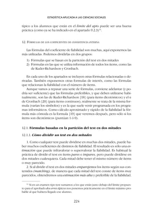 típico a los alumnos que están en el límite del apto puede ser una buena
práctica (como ya se ha indicado en el apartado 9.2.3)14
.
12. FÓRMULAS DE LOS COEFICIENTES DE CONSISTENCIA INTERNA
Las fórmulas del coeficiente de fiabilidad son muchas, aquí exponemos las
más utilizadas. Podemos dividirlas en dos grupos:
1) Fórmulas que se basan en la partición del test en dos mitades
2) Fórmulas en las que se utiliza información de todos los ítems, como las
de Kuder-Richardson y Cronbach.
En cada uno de los apartados se incluyen otras fórmulas relacionadas o de-
rivadas. También exponemos otras formulas de interés, como las fórmulas
que relacionan la fiabilidad con el número de ítems.
Aunque vamos a repasar una serie de fórmulas, conviene adelantar (y po-
dría ser suficiente) que las fórmulas preferibles, y que deben utilizarse habi-
tualmente, son las de Kuder-Richardson [18] (para ítems dicotómicos) y el a
de Cronbach [20] (para ítems continuos); realmente se trata de la misma for-
mula (varían los símbolos) y es la que suele venir programada en los progra-
mas informáticos. Como cálculo aproximado y rápido de la fiabilidad la fór-
mula más cómoda es la formula [19] que veremos después, pero sólo si los
ítems son dicotómicos (puntúan 1 ó 0).
12.1. Fórmulas basadas en la partición del test en dos mitades
12.1.1. Cómo dividir un test en dos mitades
1. Como cualquier test puede dividirse en muchas dos mitades, puede ha-
ber muchos coeficientes de distintos de fiabilidad. El resultado es sólo una es-
timación que puede infravalorar o supervalorar la fiabilidad. Es habitual la
práctica de dividir el test en ítems pares e impares, pero puede dividirse en
dos mitades cualesquiera. Cada mitad debe tener el mismo número de ítems
o muy parecido.
2. Si al dividir el test en dos mitades emparejemos los ítems según sus con-
tenidos (matching), de manera que cada mitad del test conste de ítems muy
parecidos, obtendremos una estimación más alta y preferible de la fiabilidad.
14
Si en un examen tipo test sumamos a los que están justo debajo del límite propues-
to para el aprobado dos erres típicos nos ponemos prácticamente en el límite máximo pro-
bable al que hubiera llegado ese alumno.
ESTADÍSTICA APLICADA A LAS CIENCIAS SOCIALES
224
 