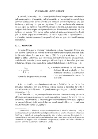 3. Cuando la mitad (o casi la mitad) de los ítems son positivos y la otra mi-
tad son negativos (favorables o desfavorables al rasgo medido, con distinta
clave de corrección), es útil que las dos mitades estén compuestas una por
los ítems positivos y otra por los negativos. En este caso la correlación entre
los dos tipos de ítems es muy informativa en sí misma, aunque no se calcule
después la fiabilidad por este procedimiento. Una correlación entre los dos
subtests en torno a .50 o mayor indica suficiente coherencia entre los dos ti-
pos de ítems, y que no se manifiesta de modo apreciable la aquiescencia o
tendencia a mostrar acuerdo (o responder sí) a ítems que expresan ideas con-
tradictorias.
12.1.2. Fórmulas
De estas fórmulas la primera y más clásica es la de Spearman-Brown; am-
bos autores derivaron las mismas fórmulas de manera independiente en 1910
(la fórmula básica de estos autores es la [21], de la que se derivan la [14], la
[22] y la [23]). La fórmula que se conoce habitualmente como procedimien-
to de las dos mitades (vamos a ver que además hay otras fórmulas) y no sue-
le faltar en ningún texto cuando se trata de la fiabilidad, es la fórmula [14].
2r12
r11 = ——— [14]
1 + r12
Fórmula de Spearman-Brown
r12 = correlación entre las dos mitades
del test. El test se divide en dos
mitades y se calcula la correlación
entre ambas como si se tratara de
dos tests.
1. La correlación entre las dos mitades es la fiabilidad de una de las dos
(pruebas paralelas); con esta fórmula [14] se calcula la fiabilidad de todo el
test. Observando la fórmula [14] puede verse que si r12 = 1, también tendre-
mos que r11 = 1.
2. La fórmula [14] supone que las dos mitades tienen medias y varianzas
idénticas; estos presupuestos no suelen cumplirse nunca, y de hecho con es-
ta fórmula se sobrestima la fiabilidad; por lo que está desaconsejada (a pesar
de su uso habitual); la fórmula de las dos mitades preferible es la conocida co-
mo dos mitades alpha (r2a) [15]15
:
15
Esta fórmula la aconsejan buenos autores (incluido el mismo Cronbach). La impor-
tancia del cálculo de la fiabilidad por el procedimiento de las dos mitades es sobre todo
histórica; el método de las pruebas paralelas (dos pruebas en vez de dos mitades) y el
de consistencia interna (en el que cada ítem funciona como una prueba paralela) parten
de la intuición original de las dos mitades de Spearman y Brown. Una crítica y valoración
de estas fórmulas puede verse en Charter (2001).
LA FIABILIDAD DE LOS TETS Y ESCALAS
225
 