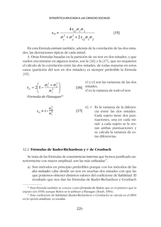 12.2. Fórmulas de Kuder-Richardson y s
s de Cronbach
Se trata de las fórmulas de consistencia interna que hemos justificado an-
teriormente con mayor amplitud; son las más utilizadas17
.
a) Son métodos en principio preferibles porque con los métodos de las
dos mitades cabe dividir un test en muchas dos mitades con que las
que podemos obtener distintos valores del coeficiente de fiabilidad. El
resultado que nos dan las fórmulas de Kuder-Richardson y Cronbach
16
Esta fórmula también se conoce como fórmula de Rulon que es el primero que la
expuso (en 1939) aunque Rulon se la atribuye a Flanagan (Traub, 1994).
17
Este coeficiente de fiabilidad (Kuder-Richardson o Cronbach) se calcula en el SPSS
en la opción analizar, en escalas.
En esta fórmula entran también, además de la correlación de las dos mita-
des, las desviaciones típicas de cada mitad.
3. Otras fórmulas basadas en la partición de un test en dos mitades, y que
suelen encontrarse en algunos textos, son la [16] y la [17], que no requieren
el cálculo de la correlación entre las dos mitades; de todas maneras en estos
casos (partición del test en dos mitades) es siempre preferible la fórmula
[15].
ESTADÍSTICA APLICADA A LAS CIENCIAS SOCIALES
226
Fórmula de Flanagan16
s2
1 y s2
2 son las varianzas de las dos
mitades,
s2
t es la varianza de todo el test
s2
d = Es la varianza de la diferen-
cia entre las dos mitades.
Cada sujeto tiene dos pun-
tuaciones, una en cada mi-
tad: a cada sujeto se le res-
tan ambas puntuaciones y
se calcula la varianza de es-
tas diferencias.
 