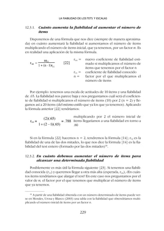 Si en la fórmula [22] hacemos n = 2, tendremos la fórmula [14]; r12 es la
fiabilidad de una de las dos mitades, lo que nos dice la fórmula [14] es la fia-
bilidad del test entero (formado por las dos mitades)18
.
12.3.2. En cuánto debemos aumentar el número de ítems para
alcanzar una determinada fiabilidad
Posiblemente es más útil la fórmula siguiente [23]. Si tenemos una fiabili-
dad conocida (r11) y queremos llegar a otra más alta (esperada, rnn), ¿En cuán-
tos ítems tendríamos que alargar el test? En este caso nos preguntamos por el
valor de n, el factor por el que tenemos que multiplicar el número de ítems
que ya tenemos.
12.3.1. Cuánto aumenta la fiabilidad al aumentar el número de
ítems
Disponemos de una fórmula que nos dice (siempre de manera aproxima-
da) en cuánto aumentará la fiabilidad si aumentamos el número de ítems
multiplicando el número de ítems inicial, que ya tenemos, por un factor n. Es
en realidad una aplicación de la misma fórmula.
rnn = nuevo coeficiente de fiabilidad esti-
mado si multiplicamos el número de
ítems que tenemos por el factor n
r11 = coeficiente de fiabilidad conocido
n = factor por el que multiplicamos el
número de ítems
multiplicando por 2 el número inicial de
ítems llegaríamos a una fiabilidad en torno a
.80
Por ejemplo: tenemos una escala de actitudes de 10 ítems y una fiabilidad
de .65. La fiabilidad nos parece baja y nos preguntamos cuál será el coeficien-
te de fiabilidad si multiplicamos el número de ítems (10) por 2 (n = 2) y lle-
gamos así a 20 ítems (del mismo estilo que ya los que ya tenemos). Aplicando
la fórmula anterior [22] tendríamos:
LA FIABILIDAD DE LOS TETS Y ESCALAS
229
18
A partir de una fiabilidad obtenida con un número determinado de ítems puede ver-
se en Morales, Urosa y Blanco (2003) una tabla con la fiabilidad que obtendríamos multi-
plicando el número inicial de ítems por un factor n.
 