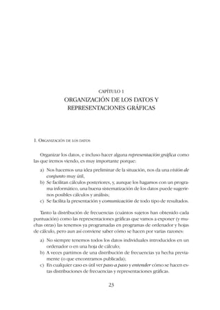 CAPÍTULO 1
ORGANIZACIÓN DE LOS DATOS Y
REPRESENTACIONES GRÁFICAS
1. ORGANIZACIÓN DE LOS DATOS
Organizar los datos, e incluso hacer alguna representación gráfica como
las que iremos viendo, es muy importante porque:
a) Nos hacemos una idea preliminar de la situación, nos da una visión de
conjunto muy útil,
b) Se facilitan cálculos posteriores, y, aunque los hagamos con un progra-
ma informático, una buena sistematización de los datos puede sugerir-
nos posibles cálculos y análisis;
c) Se facilita la presentación y comunicación de todo tipo de resultados.
Tanto la distribución de frecuencias (cuántos sujetos han obtenido cada
puntuación) como las representaciones gráficas que vamos a exponer (y mu-
chas otras) las tenemos ya programadas en programas de ordenador y hojas
de cálculo, pero aun así conviene saber cómo se hacen por varias razones:
a) No siempre tenemos todos los datos individuales introducidos en un
ordenador o en una hoja de cálculo;
b) A veces partimos de una distribución de frecuencias ya hecha previa-
mente (o que encontramos publicada);
c) En cualquier caso es útil ver paso a paso y entender cómo se hacen es-
tas distribuciones de frecuencias y representaciones gráficas.
23
 