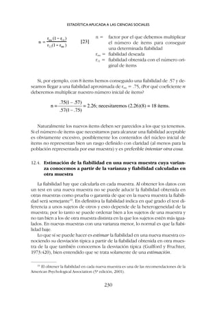 Naturalmente los nuevos ítems deben ser parecidos a los que ya tenemos.
Si el número de ítems que necesitamos para alcanzar una fiabilidad aceptable
es obviamente excesivo, posiblemente los contenidos del núcleo inicial de
ítems no representan bien un rasgo definido con claridad (al menos para la
población representada por esa muestra) y es preferible intentar otra cosa.
12.4. Estimación de la fiabilidad en una nueva muestra cuya varian-
za conocemos a partir de la varianza y fiabilidad calculadas en
otra muestra
La fiabilidad hay que calcularla en cada muestra. Al obtener los datos con
un test en una nueva muestra no se puede aducir la fiabilidad obtenida en
otras muestras como prueba o garantía de que en la nueva muestra la fiabili-
dad será semejante19
. En definitiva la fiabilidad indica en qué grado el test di-
ferencia a unos sujetos de otros y esto depende de la heterogeneidad de la
muestra; por lo tanto se puede ordenar bien a los sujetos de una muestra y
no tan bien a los de otra muestra distinta en la que los sujetos estén más igua-
lados. En nuevas muestras con una varianza menor, lo normal es que la fiabi-
lidad baje.
Lo que sí se puede hacer es estimar la fiabilidad en una nueva muestra co-
nociendo su desviación típica a partir de la fiabilidad obtenida en otra mues-
tra de la que también conocemos la desviación típica (Guilford y Fruchter,
1973:420), bien entendido que se trata solamente de una estimación.
Si, por ejemplo, con 8 ítems hemos conseguido una fiabilidad de .57 y de-
seamos llegar a una fiabilidad aproximada de rnn = .75, ¿Por qué coeficiente n
deberemos multiplicar nuestro número inicial de ítems?
ESTADÍSTICA APLICADA A LAS CIENCIAS SOCIALES
230
19
El obtener la fiabilidad en cada nueva muestra es una de las recomendaciones de la
American Psychological Association (5ª edición, 2001).
n = factor por el que debemos multiplicar
el número de ítems para conseguir
una determinada fiabilidad
rnn = fiabilidad deseada
r11 = fiabilidad obtenida con el número ori-
ginal de ítems
 