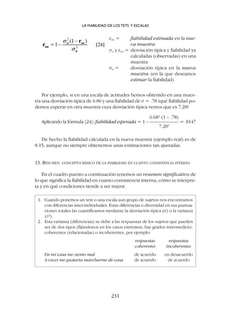 Por ejemplo, si en una escala de actitudes hemos obtenido en una mues-
tra una desviación típica de 6.86 y una fiabilidad de s = .78 ¿qué fiabilidad po-
demos esperar en otra muestra cuya desviación típica vemos que es 7.28?
6.682
(1 – .78)
Aplicando la fórmula [24]: fiabilidad esperada = 1 – —————— = .8147
7.282
De hecho la fiabilidad calculada en la nueva muestra (ejemplo real) es de
8.15, aunque no siempre obtenemos unas estimaciones tan ajustadas.
13. RESUMEN: CONCEPTO BÁSICO DE LA FIABILIDAD EN CUANTO CONSISTENCIA INTERNA
En el cuadro puesto a continuación tenemos un resumen significativo de
lo que significa la fiabilidad en cuanto consistencia interna, cómo se interpre-
ta y en qué condiciones tiende a ser mayor.
LA FIABILIDAD DE LOS TETS Y ESCALAS
231
rnn = fiabilidad estimada en la nue-
va muestra
so y roo = desviación típica y fiabilidad ya
calculadas (observadas) en una
muestra
sn = desviación típica en la nueva
muestra (en la que deseamos
estimar la fiabilidad)
1. Cuando ponemos un test o una escala aun grupo de sujetos nos encontramos
con diferencias inter-individuales. Estas diferencias o diversidad en sus puntua-
ciones totales las cuantificamos mediante la desviación típica (s) o la varianza
(s2
).
2. Esta varianza (diferencias) se debe a las respuestas de los sujetos que pueden
ser de dos tipos (fijándonos en los casos extremos; hay grados intermedios):
coherentes (relacionadas) o incoherentes, por ejemplo:
respuestas respuestas
coherentes incoherentes
En mi casa me siento mal de acuerdo en desacuerdo
A veces me gustaría marcharme de casa de acuerdo de acuerdo
 