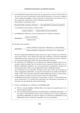 ESTADÍSTICA APLICADA A LAS CIENCIAS SOCIALES
232
3. La incoherencia aquí quiere decir que la respuesta no está en la dirección de
las otras, tal como lo pretende el autor del instrumento (y esto por cualquier
razón: pregunta ambigua, el que responde lo entiende de otra manera, etc.).
Las respuestas coherentes son las respuestas relacionadas.
Diversidad (o varianza) total =
diversidad debida a respuestas coherentes + diversidad debida a respuestas incoherentes
o en términos más propios, varianza total =
varianza verdadera + varianza debida a errores de medición
5. La fiabilidad la definimos como la proporción de varianza verdadera:
varianza verdadera
fiabilidad = ——————————
varianza total
En términos más simples:
varianza debida a respuestas coherentes (o relacionadas)
fiabilidad = ———————————————————————————
varianza debida a respuestas coherentes y no coherentes
Decimos respuestas distintas porque suponemos que los sujetos son distintos,
unos tienen más y otros menos del rasgo que medimos y decimos repuestas
coherentes porque esperamos que cada sujeto responda de manera coheren-
te (de manera parecida si todos los ítems expresan lo mismo).
6. El coeficiente de fiabilidad es un indicador de relación global entre las res-
puestas; expresa cuánto hay de relación en las respuestas. Esta relación es re-
lación verificada, empírica, no es necesariamente conceptual, aunque la in-
terpretación que se hace es conceptual (los ítems miden lo mismo)
Un coeficiente de, por ejemplo, .80 quiere decir que el 80% de la varianza se
debe a respuestas coherentes, a lo que los ítems tienen en común o de relacio-
nado; el 80% de la varianza total (de la diversidad que aparece en las puntua-
ciones totales) se debe a lo que los ítems tienen de relacionado.
7. La fiabilidad aumentará si aumenta el numerador, es decir 1º si hay diferencias
en las respuestas y 2º si además las respuestas son coherentes (respuestas co-
herentes: las que de hecho están relacionadas).
8. Cómo se interpreta un coeficiente de fiabilidad alto:
a) El test o escala clasifica, ordena bien a los sujetos en aquello que es co-
mún a todos los ítems;
b) Con un instrumento parecido encontraríamos resultados parecidos, o si
los sujetos respondieran muchas veces al mismo test o a tests semejantes,
quedarían ordenados de manera similar (el coeficiente de fiabilidad es una
estimación de la correlación esperable con un test paralelo).
 