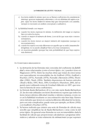 14. COMENTARIOS BIBLIOGRÁFICOS
1. La derivación de las fórmulas más conocidas del coeficiente de fiabili-
dad y otras relacionadas (como el error típico, etc.) pueden verse en
Magnusson (1976). Entre las muchas obras que tratan de estos temas
son especialmente recomendables las de Guilford (1954), Guilford y
Fruchter, (1973), Nunnally (1978), Nunnally y Bernstein (1994), Thorn-
dike (1982), Traub (1994). También disponemos de buenos artículos
(Traub y Roley, 1991; Moss, 1994; Cronbach y Shavelson, 2004, del se-
gundo autor utilizando notas de Cronbach fallecido en 1997, que resu-
men la historia de estos coeficientes).
2. La fórmula Kuder-Richardson 20 (y con más razón Kuder-Richardson
21, las dos más utilizadas con ítems dicotómicos) supone que todos los
ítems tienen idéntica dificultad (media) e idéntica varianza; si esto no
es así la fiabilidad resultante es una estimación más bien baja. Existen
otros métodos que tienen en cuenta la diferente dificultad de los ítems,
pero son más complicados; puede verse por ejemplo, en Horst (1953)
y en Guilford y Fruchter (1973).
3. Ya hemos indicado que existen una serie de fórmulas de cálculo muy
sencillo que simplifican las de Kuder-Richardson y otras como la del
error típico. En general estas fórmulas no son recomendables dada la
facilidad de cálculo que proporcionan calculadoras y programas infor-
máticos y además se trata solamente de estimaciones ya que suponen
c) Los ítems miden lo mismo (por eso se llaman coeficientes de consistencia
interna); generan respuestas coherentes y a la vez distintas de sujeto a su-
jeto. (Que los ítems miden lo mismo hay que interpretarlo con cautela;
siempre es necesario un análisis conceptual y cualitativo).
9. La fiabilidad tiende a ser mayor:
a) cuando los ítems expresan lo mismo; la definición del rasgo se expresa
bien en todos los ítems;
b) cuando es mayor el número de ítems, (con tal de que sean más o menos
semejantes),
c) cuando los ítems tienen un mayor número de respuestas (aunque no
necesariamente),
d) cuando los sujetos son más diferentes en aquello que se mide (muestra he-
terogénea; no se puede clasificar bien a los muy semejantes);
e) en muestras grandes (porque hay más probabilidad de que haya sujetos
más distintos).
LA FIABILIDAD DE LOS TETS Y ESCALAS
233
 