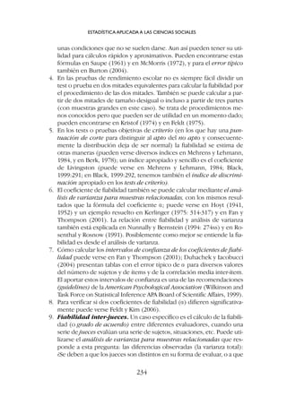 unas condiciones que no se suelen darse. Aun así pueden tener su uti-
lidad para cálculos rápidos y aproximativos. Pueden encontrarse estas
fórmulas en Saupe (1961) y en McMorris (1972), y para el error típico
también en Burton (2004).
4. En las pruebas de rendimiento escolar no es siempre fácil dividir un
test o prueba en dos mitades equivalentes para calcular la fiabilidad por
el procedimiento de las dos mitades. También se puede calcular a par-
tir de dos mitades de tamaño desigual o incluso a partir de tres partes
(con muestras grandes en este caso). Se trata de procedimientos me-
nos conocidos pero que pueden ser de utilidad en un momento dado;
pueden encontrarse en Kristof (1974) y en Feldt (1975).
5. En los tests o pruebas objetivas de criterio (en los que hay una pun-
tuación de corte para distinguir al apto del no apto y consecuente-
mente la distribución deja de ser normal) la fiabilidad se estima de
otras maneras (pueden verse diversos índices en Mehrens y Lehmann,
1984, y en Berk, 1978); un índice apropiado y sencillo es el coeficiente
de Livingston (puede verse en Mehrens y Lehmann, 1984; Black,
1999:291; en Black, 1999:292, tenemos también el índice de discrimi-
nación apropiado en los tests de criterio).
6. El coeficiente de fiabilidad también se puede calcular mediante el aná-
lisis de varianza para muestras relacionadas, con los mismos resul-
tados que la fórmula del coeficiente a; puede verse en Hoyt (1941,
1952) y un ejemplo resuelto en Kerlinger (1975: 314-317) y en Fan y
Thompson (2001). La relación entre fiabilidad y análisis de varianza
también está explicada en Nunnally y Bernstein (1994: 274ss) y en Ro-
senthal y Rosnow (1991). Posiblemente como mejor se entiende la fia-
bilidad es desde el análisis de varianza.
7. Cómo calcular los intervalos de confianza de los coeficientes de fiabi-
lidad puede verse en Fan y Thompson (2001); Duhachek y Iacobucci
(2004) presentan tablas con el error típico de a para diversos valores
del número de sujetos y de ítems y de la correlación media inter-ítem.
El aportar estos intervalos de confianza es una de las recomendaciones
(guidelines) de la American Psychological Association (Wilkinson and
Task Force on Statistical Inference APA Board of Scientific Affairs, 1999).
8. Para verificar si dos coeficientes de fiabilidad (a) difieren significativa-
mente puede verse Feldt y Kim (2006).
9. Fiabilidad inter-jueces. Un caso específico es el cálculo de la fiabili-
dad (o grado de acuerdo) entre diferentes evaluadores, cuando una
serie de jueces evalúan una serie de sujetos, situaciones, etc. Puede uti-
lizarse el análisis de varianza para muestras relacionadas que res-
ponde a esta pregunta: las diferencias observadas (la varianza total):
¿Se deben a que los jueces son distintos en su forma de evaluar, o a que
ESTADÍSTICA APLICADA A LAS CIENCIAS SOCIALES
234
 