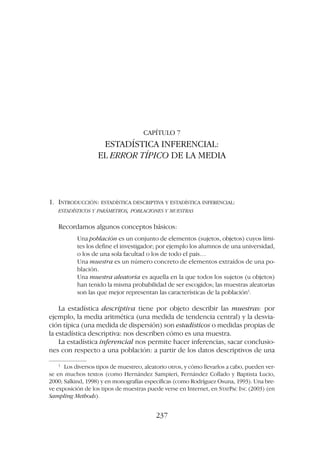 CAPÍTULO 7
ESTADÍSTICA INFERENCIAL:
EL ERROR TÍPICO DE LA MEDIA
1. INTRODUCCIÓN: ESTADÍSTICA DESCRIPTIVA Y ESTADÍSTICA INFERENCIAL:
ESTADÍSTICOS Y PARÁMETROS, POBLACIONES Y MUESTRAS
Recordamos algunos conceptos básicos:
Una población es un conjunto de elementos (sujetos, objetos) cuyos lími-
tes los define el investigador; por ejemplo los alumnos de una universidad,
o los de una sola facultad o los de todo el país…
Una muestra es un número concreto de elementos extraídos de una po-
blación.
Una muestra aleatoria es aquella en la que todos los sujetos (u objetos)
han tenido la misma probabilidad de ser escogidos; las muestras aleatorias
son las que mejor representan las características de la población1
.
La estadística descriptiva tiene por objeto describir las muestras: por
ejemplo, la media aritmética (una medida de tendencia central) y la desvia-
ción típica (una medida de dispersión) son estadísticos o medidas propias de
la estadística descriptiva: nos describen cómo es una muestra.
La estadística inferencial nos permite hacer inferencias, sacar conclusio-
nes con respecto a una población: a partir de los datos descriptivos de una
237
1
Los diversos tipos de muestreo, aleatorio otros, y cómo llevarlos a cabo, pueden ver-
se en muchos textos (como Hernández Sampieri, Fernández Collado y Baptista Lucio,
2000; Salkind, 1998) y en monografías específicas (como Rodríguez Osuna, 1993). Una bre-
ve exposición de los tipos de muestras puede verse en Internet, en STATPAC INC (2003) (en
Sampling Methods).
 