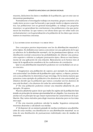 muestra, deducimos los datos o medidas de la población, que en este caso se
denominan parámetros.
Normalmente el investigador trabaja con muestras, grupos concretos a los
cuales tiene acceso o que ha buscado y que puede medir en alguna caracterís-
tica. Las poblaciones son en general inasequibles; se trabaja con pequeñas
muestras y se generalizan las conclusiones a las poblaciones a las que perte-
necen las muestras. Lo que vamos a ver ahora tiene que ver sobre todo (no
exclusivamente) con la generalización a la población de los datos que encon-
tramos en muestras concretas.
2. LAS DISTRIBUCIONES MUESTRALES Y EL ERROR TÍPICO
Dos conceptos previos importantes son los de distribución muestral y
error típico. En definitiva nos vamos a encontrar con una aplicación de lo que
ya sabemos de la distribución normal y de las puntuaciones típicas: en la
distribución normal conocemos las probabilidades de obtener una puntua-
ción superior o inferior a cualquier puntuación típica. Ahora se trata básica-
mente de una aplicación de esta relación. Básicamente ya lo hemos visto al
tratar de la significación estadística de los coeficientes de correlación.
Qué es una distribución muestral lo podemos ver con facilidad con un ca-
so concreto:
1º Imaginemos una población de sujetos; por ejemplo los alumnos de
una universidad. Los límites de la población (qué sujetos, u objetos, pertene-
cen a una población) lo determina el que investiga. De la misma manera que
ponemos como ejemplo de población a los alumnos de una universidad, po-
dríamos decidir que la población que vamos a estudiar son los alumnos de
una sola facultad, o los alumnos de todas las universidades del país.
2º De esta población podemos extraer una muestra aleatoria de, por
ejemplo, 30 sujetos.
Muestra aleatoria quiere decir que todos los sujetos de la población han
tenido en principio la misma oportunidad de ser elegidos. Las muestras ale-
atorias son en principio las que mejor representan las características de la po-
blación. Hay varios métodos para elegir muestras aleatorias pero no los trata-
mos aquí.
3º De esta muestra podemos calcular la media. Seguimos extrayendo
muestras aleatorias y calculando sus medias.
4º Al disponer de un número grande de medias tendríamos una distribu-
ción de estas medias; esa distribución es una distribución muestral: no se
trata de una distribución de puntuaciones individuales sino de medias de
muestras.
ESTADÍSTICA APLICADA A LAS CIENCIAS SOCIALES
238
 