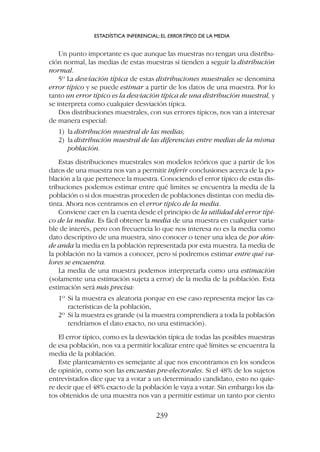 Un punto importante es que aunque las muestras no tengan una distribu-
ción normal, las medias de estas muestras sí tienden a seguir la distribución
normal.
5º La desviación típica de estas distribuciones muestrales se denomina
error típico y se puede estimar a partir de los datos de una muestra. Por lo
tanto un error típico es la desviación típica de una distribución muestral, y
se interpreta como cualquier desviación típica.
Dos distribuciones muestrales, con sus errores típicos, nos van a interesar
de manera especial:
1) la distribución muestral de las medias;
2) la distribución muestral de las diferencias entre medias de la misma
población.
Estas distribuciones muestrales son modelos teóricos que a partir de los
datos de una muestra nos van a permitir inferir conclusiones acerca de la po-
blación a la que pertenece la muestra. Conociendo el error típico de estas dis-
tribuciones podemos estimar entre qué limites se encuentra la media de la
población o si dos muestras proceden de poblaciones distintas con media dis-
tinta. Ahora nos centramos en el error típico de la media.
Conviene caer en la cuenta desde el principio de la utilidad del error típi-
co de la media. Es fácil obtener la media de una muestra en cualquier varia-
ble de interés, pero con frecuencia lo que nos interesa no es la media como
dato descriptivo de una muestra, sino conocer o tener una idea de por dón-
de anda la media en la población representada por esta muestra. La media de
la población no la vamos a conocer, pero sí podremos estimar entre qué va-
lores se encuentra.
La media de una muestra podemos interpretarla como una estimación
(solamente una estimación sujeta a error) de la media de la población. Esta
estimación será más precisa:
1º Si la muestra es aleatoria porque en ese caso representa mejor las ca-
racterísticas de la población,
2º Si la muestra es grande (si la muestra comprendiera a toda la población
tendríamos el dato exacto, no una estimación).
El error típico, como es la desviación típica de todas las posibles muestras
de esa población, nos va a permitir localizar entre qué límites se encuentra la
media de la población.
Este planteamiento es semejante al que nos encontramos en los sondeos
de opinión, como son las encuestas pre-electorales. Si el 48% de los sujetos
entrevistados dice que va a votar a un determinado candidato, esto no quie-
re decir que el 48% exacto de la población le vaya a votar. Sin embargo los da-
tos obtenidos de una muestra nos van a permitir estimar un tanto por ciento
ESTADÍSTICA INFERENCIAL: EL ERRORTÍPICO DE LA MEDIA
239
 
