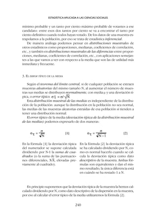 mínimo probable y un tanto por ciento máximo probable de votantes a ese
candidato: entre esos dos tantos por ciento se va a encontrar el tanto por
ciento definitivo cuando todos hayan votado. De los datos de una muestra ex-
trapolamos a la población, por eso se trata de estadística inferencial.
De manera análoga podemos pensar en distribuciones muestrales de
otros estadísticos como proporciones, medianas, coeficientes de correlación,
etc., y también en distribuciones muestrales de las diferencias entre propor-
ciones, medianas, coeficientes de correlación, etc., con aplicaciones semejan-
tes a las que vamos a ver con respecto a la media que son las de utilidad más
inmediata y frecuente.
3. EL ERROR TÍPICO DE LA MEDIA
Según el teorema del límite central, si de cualquier población se extraen
muestras aleatorias del mismo tamaño N, al aumentar el número de mues-
tras sus medias se distribuyen normalmente, con media m y una desviación tí-
pica, o error típico
Esta distribución muestral de las medias es independiente de la distribu-
ción de la población: aunque la distribución en la población no sea normal,
las medias de las muestras aleatorias extraídas de esa población sí tienden a
tener una distribución normal.
El error típico de la media (desviación típica de la distribución muestral
de las medias) podemos expresarlo de dos maneras:
ESTADÍSTICA APLICADA A LAS CIENCIAS SOCIALES
240
En la fórmula [1] la desviación típica
del numerador se supone calculada
dividiendo por N-1 la suma de cua-
drados (o la suma de las puntuacio-
nes diferenciales, X-
–
X, elevadas pre-
viamente al cuadrado).
En la fórmula [2] la desviación típica
se ha calculado dividiendo por N, co-
mo es normal hacerlo cuando se cal-
cula la desviación típica como dato
descriptivo de la muestra. Ambas fór-
mulas son equivalentes y dan el mis-
mo resultado; la única diferencia está
en cuándo se ha restado 1 a N.
En principio suponemos que la desviación típica de la muestra la hemos cal-
culado dividiendo por N, como dato descriptivo de la dispersión en la muestra,
por eso al calcular el error típico de la media utilizaremos la fórmula [2].
 