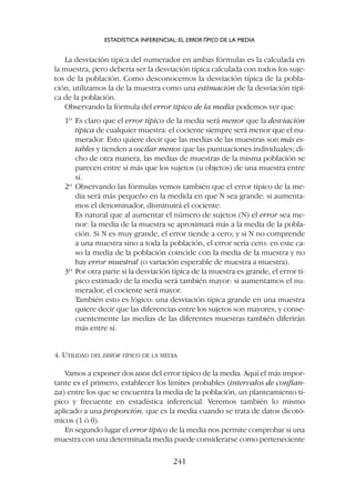 La desviación típica del numerador en ambas fórmulas es la calculada en
la muestra, pero debería ser la desviación típica calculada con todos los suje-
tos de la población. Como desconocemos la desviación típica de la pobla-
ción, utilizamos la de la muestra como una estimación de la desviación típi-
ca de la población.
Observando la fórmula del error típico de la media podemos ver que:
1º Es claro que el error típico de la media será menor que la desviación
típica de cualquier muestra: el cociente siempre será menor que el nu-
merador. Esto quiere decir que las medias de las muestras son más es-
tables y tienden a oscilar menos que las puntuaciones individuales; di-
cho de otra manera, las medias de muestras de la misma población se
parecen entre sí más que los sujetos (u objetos) de una muestra entre
sí.
2º Observando las fórmulas vemos también que el error típico de la me-
dia será más pequeño en la medida en que N sea grande: si aumenta-
mos el denominador, disminuirá el cociente.
Es natural que al aumentar el número de sujetos (N) el error sea me-
nor: la media de la muestra se aproximará más a la media de la pobla-
ción. Si N es muy grande, el error tiende a cero; y si N no comprende
a una muestra sino a toda la población, el error sería cero: en este ca-
so la media de la población coincide con la media de la muestra y no
hay error muestral (o variación esperable de muestra a muestra).
3º Por otra parte si la desviación típica de la muestra es grande, el error tí-
pico estimado de la media será también mayor: si aumentamos el nu-
merador, el cociente será mayor.
También esto es lógico: una desviación típica grande en una muestra
quiere decir que las diferencias entre los sujetos son mayores, y conse-
cuentemente las medias de las diferentes muestras también diferirán
más entre sí.
4. UTILIDAD DEL ERROR TÍPICO DE LA MEDIA
Vamos a exponer dos usos del error típico de la media. Aquí el más impor-
tante es el primero, establecer los límites probables (intervalos de confian-
za) entre los que se encuentra la media de la población, un planteamiento tí-
pico y frecuente en estadística inferencial. Veremos también lo mismo
aplicado a una proporción, que es la media cuando se trata de datos dicotó-
micos (1 ó 0).
En segundo lugar el error típico de la media nos permite comprobar si una
muestra con una determinada media puede considerarse como perteneciente
ESTADÍSTICA INFERENCIAL: EL ERRORTÍPICO DE LA MEDIA
241
 