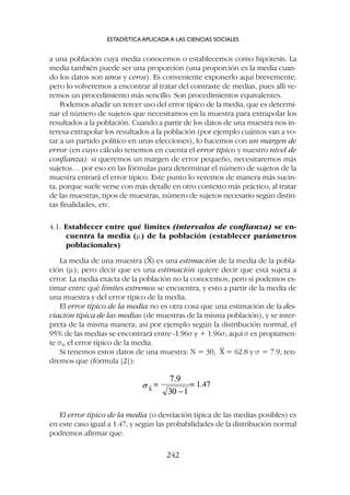 a una población cuya media conocemos o establecemos como hipótesis. La
media también puede ser una proporción (una proporción es la media cuan-
do los datos son unos y ceros). Es conveniente exponerlo aquí brevemente,
pero lo volveremos a encontrar al tratar del contraste de medias, pues allí ve-
remos un procedimiento más sencillo. Son procedimientos equivalentes.
Podemos añadir un tercer uso del error típico de la media, que es determi-
nar el número de sujetos que necesitamos en la muestra para extrapolar los
resultados a la población. Cuando a partir de los datos de una muestra nos in-
teresa extrapolar los resultados a la población (por ejemplo cuántos van a vo-
tar a un partido político en unas elecciones), lo hacemos con un margen de
error (en cuyo cálculo tenemos en cuenta el error típico y nuestro nivel de
confianza): si queremos un margen de error pequeño, necesitaremos más
sujetos… por eso en las fórmulas para determinar el número de sujetos de la
muestra entrará el error típico. Este punto lo veremos de manera más sucin-
ta, porque suele verse con más detalle en otro contexto más práctico, al tratar
de las muestras, tipos de muestras, número de sujetos necesario según distin-
tas finalidades, etc.
4.1. Establecer entre qué limites (intervalos de confianza) se en-
cuentra la media (m) de la población (establecer parámetros
poblacionales)
La media de una muestra (X
–
) es una estimación de la media de la pobla-
ción (m); pero decir que es una estimación quiere decir que está sujeta a
error. La media exacta de la población no la conocemos; pero sí podemos es-
timar entre qué límites extremos se encuentra, y esto a partir de la media de
una muestra y del error típico de la media.
El error típico de la media no es otra cosa que una estimación de la des-
viación típica de las medias (de muestras de la misma población), y se inter-
preta de la misma manera; así por ejemplo según la distribución normal, el
95% de las medias se encontrará entre -1.96s y + 1.96s; aquí s es propiamen-
te sx
-, el error típico de la media.
Si tenemos estos datos de una muestra: N = 30, X
–
= 62.8 y s = 7.9, ten-
dremos que (fórmula [2]):
ESTADÍSTICA APLICADA A LAS CIENCIAS SOCIALES
242
El error típico de la media (o desviación típica de las medias posibles) es
en este caso igual a 1.47, y según las probabilidades de la distribución normal
podremos afirmar que:
 