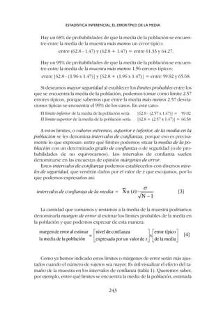 Hay un 68% de probabilidades de que la media de la población se encuen-
tre entre la media de la muestra más menos un error típico:
entre (62.8 - 1.47) y (62.8 + 1.47) = entre 61.33 y 64.27.
Hay un 95% de probabilidades de que la media de la población se encuen-
tre entre la media de la muestra más menos 1.96 errores típicos:
entre [62.8 - (1.96 x 1.47)] y [62.8 + (1.96 x 1.47)] = entre 59.92 y 65.68.
Si deseamos mayor seguridad al establecer los límites probables entre los
que se encuentra la media de la población, podemos tomar como límite 2.57
errores típicos, porque sabemos que entre la media más menos 2.57 desvia-
ciones típicas se encuentra el 99% de los casos. En este caso:
El límite inferior de la media de la población sería [62.8 - (2.57 x 1.47)] = 59.02
El límite superior de la media de la población sería [62.8 + (2.57 x 1.47)] = 66.58
A estos límites, o valores extremos, superior e inferior, de la media en la
población se les denomina intervalos de confianza, porque eso es precisa-
mente lo que expresan: entre qué límites podemos situar la media de la po-
blación con un determinado grado de confianza o de seguridad (o de pro-
babilidades de no equivocarnos). Los intervalos de confianza suelen
denominarse en las encuestas de opinión márgenes de error.
Estos intervalos de confianza podemos establecerlos con diversos nive-
les de seguridad, que vendrán dados por el valor de z que escojamos, por lo
que podemos expresarlos así:
intervalos de confianza de la media =
La cantidad que sumamos y restamos a la media de la muestra podríamos
denominarla margen de error al estimar los límites probables de la media en
la población y que podemos expresar de esta manera:
Como ya hemos indicado estos límites o márgenes de error serán más ajus-
tados cuando el número de sujetos sea mayor. Es útil visualizar el efecto del ta-
maño de la muestra en los intervalos de confianza (tabla 1). Queremos saber,
por ejemplo, entre qué límites se encuentra la media de la población, estimada
ESTADÍSTICA INFERENCIAL: EL ERRORTÍPICO DE LA MEDIA
243
 