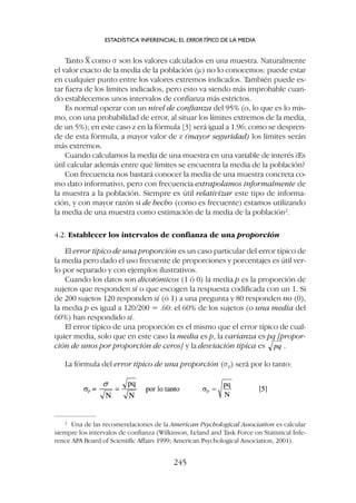 Tanto X
–
como s son los valores calculados en una muestra. Naturalmente
el valor exacto de la media de la población (m) no lo conocemos: puede estar
en cualquier punto entre los valores extremos indicados. También puede es-
tar fuera de los límites indicados, pero esto va siendo más improbable cuan-
do establecemos unos intervalos de confianza más estrictos.
Es normal operar con un nivel de confianza del 95% (o, lo que es lo mis-
mo, con una probabilidad de error, al situar los límites extremos de la media,
de un 5%); en este caso z en la fórmula [3] será igual a 1.96; como se despren-
de de esta fórmula, a mayor valor de z (mayor seguridad) los límites serán
más extremos.
Cuando calculamos la media de una muestra en una variable de interés ¿Es
útil calcular además entre qué límites se encuentra la media de la población?
Con frecuencia nos bastará conocer la media de una muestra concreta co-
mo dato informativo, pero con frecuencia extrapolamos informalmente de
la muestra a la población. Siempre es útil relativizar este tipo de informa-
ción, y con mayor razón si de hecho (como es frecuente) estamos utilizando
la media de una muestra como estimación de la media de la población2
.
4.2. Establecer los intervalos de confianza de una proporción
El error típico de una proporción es un caso particular del error típico de
la media pero dado el uso frecuente de proporciones y porcentajes es útil ver-
lo por separado y con ejemplos ilustrativos.
Cuando los datos son dicotómicos (1 ó 0) la media p es la proporción de
sujetos que responden sí o que escogen la respuesta codificada con un 1. Si
de 200 sujetos 120 responden sí (ó 1) a una pregunta y 80 responden no (0),
la media p es igual a 120/200 = .60: el 60% de los sujetos (o una media del
60%) han respondido sí.
El error típico de una proporción es el mismo que el error típico de cual-
quier media, solo que en este caso la media es p, la varianza es pq [propor-
ción de unos por proporción de ceros] y la desviación típica es .
La fórmula del error típico de una proporción (sp) será por lo tanto:
2
Una de las recomendaciones de la American Psychological Association es calcular
siempre los intervalos de confianza (Wilkinson, Leland and Task Force on Statistical Infe-
rence APA Board of Scientific Affairs 1999; American Psychological Association, 2001).
ESTADÍSTICA INFERENCIAL: EL ERRORTÍPICO DE LA MEDIA
245
 