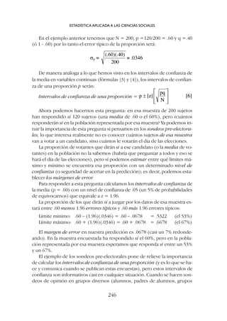 Ahora podemos hacernos esta pregunta: en esa muestra de 200 sujetos
han respondido sí 120 sujetos (una media de .60 o el 60%), pero ¿cuántos
responderán sí en la población representada por esa muestra? Ya podemos in-
tuir la importancia de esta pregunta si pensamos en los sondeos pre-electora-
les; lo que interesa realmente no es conocer cuántos sujetos de esa muestra
van a votar a un candidato, sino cuántos le votarán el día de las elecciones.
La proporción de votantes que dirán sí a ese candidato (o la media de vo-
tantes) en la población no la sabemos (habría que preguntar a todos y eso se
hará el día de las elecciones), pero sí podemos estimar entre qué límites má-
ximo y mínimo se encuentra esa proporción con un determinado nivel de
confianza (o seguridad de acertar en la predicción); es decir, podemos esta-
blecer los márgenes de error.
Para responder a esta pregunta calculamos los intervalos de confianza de
la media (p = .60) con un nivel de confianza de .05 (un 5% de probabilidades
de equivocarnos) que equivale a z = 1.96.
La proporción de los que dirán sí a juzgar por los datos de esa muestra es-
tará entre .60 menos 1.96 errores típicos y .60 más 1.96 errores típicos:
Límite mínimo: .60 – (1.96)(.0346) = .60 – .0678 = .5322 (el 53%)
Límite máximo: .60 + (1.96)(.0346) = .60 + .0678 = .6678 (el 67%)
El margen de error en nuestra predicción es .0678 (casi un 7% redonde-
ando). En la muestra encuestada ha respondido sí el 60%, pero en la pobla-
ción representada por esa muestra esperamos que responda sí entre un 53%
y un 67%.
El ejemplo de los sondeos pre-electorales pone de relieve la importancia
de calcular los intervalos de confianza de una proporción (y es lo que se ha-
ce y comunica cuando se publican estas encuestas), pero estos intervalos de
confianza son informativos casi en cualquier situación. Cuando se hacen son-
deos de opinión en grupos diversos (alumnos, padres de alumnos, grupos
En el ejemplo anterior tenemos que N = 200, p =120/200 = .60 y q =.40
(ó 1 - .60) por lo tanto el error típico de la proporción será:
ESTADÍSTICA APLICADA A LAS CIENCIAS SOCIALES
246
Intervalos de confianza de una proporción =
De manera análoga a lo que hemos visto en los intervalos de confianza de
la media en variables continuas (fórmulas [3] y [4]), los intervalos de confian-
za de una proporción p serán:
 