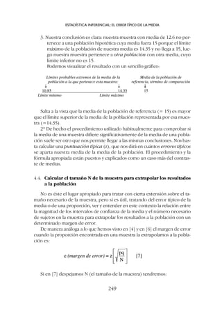 Salta a la vista que la media de la población de referencia (= 15) es mayor
que el límite superior de la media de la población representada por esa mues-
tra (=14.35).
2º De hecho el procedimiento utilizado habitualmente para comprobar si
la media de una muestra difiere significativamente de la media de una pobla-
ción suele ser otro que nos permite llegar a las mismas conclusiones. Nos bas-
ta calcular una puntuación típica (z), que nos dirá en cuántos errores típicos
se aparta nuestra media de la media de la población. El procedimiento y la
fórmula apropiada están puestos y explicados como un caso más del contras-
te de medias.
4.4. Calcular el tamaño N de la muestra para extrapolar los resultados
a la población
No es éste el lugar apropiado para tratar con cierta extensión sobre el ta-
maño necesario de la muestra, pero sí es útil, tratando del error típico de la
media o de una proporción, ver y entender en este contexto la relación entre
la magnitud de los intervalos de confianza de la media y el número necesario
de sujetos en la muestra para extrapolar los resultados a la población con un
determinado margen de error.
De manera análoga a lo que hemos visto en [4] y en [6] el margen de error
cuando la proporción encontrada en una muestra la extrapolamos a la pobla-
ción es:
3. Nuestra conclusión es clara: nuestra muestra con media de 12.6 no per-
tenece a una población hipotética cuya media fuera 15 porque el límite
máximo de la población de nuestra media es 14.35 y no llega a 15, lue-
go nuestra muestra pertenece a otra población con otra media, cuyo
límite inferior no es 15.
Podemos visualizar el resultado con un sencillo gráfico:
Si en [7] despejamos N (el tamaño de la muestra) tendremos:
ESTADÍSTICA INFERENCIAL: EL ERRORTÍPICO DE LA MEDIA
249
 