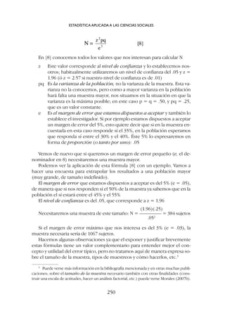 En [8] conocemos todos los valores que nos interesan para calcular N
z Este valor corresponde al nivel de confianza y lo establecemos nos-
otros; habitualmente utilizaremos un nivel de confianza del .05 y z =
1.96 (ó z = 2.57 si nuestro nivel de confianza es de .01)
pq Es la varianza de la población, no la varianza de la muestra. Esta va-
rianza no la conocemos, pero como a mayor varianza en la población
hará falta una muestra mayor, nos situamos en la situación en que la
varianza es la máxima posible; en este caso p = q = .50, y pq = .25,
que es un valor constante.
e Es el margen de error que estamos dispuestos a aceptar y también lo
establece el investigador. Si por ejemplo estamos dispuestos a aceptar
un margen de error del 5%, esto quiere decir que si en la muestra en-
cuestada en esta caso responde sí el 35%, en la población esperamos
que responda sí entre el 30% y el 40%. Éste 5% lo expresaremos en
forma de proporción (o tanto por uno): .05
Vemos de nuevo que si queremos un margen de error pequeño (e, el de-
nominador en 8) necesitaremos una muestra mayor.
Podemos ver la aplicación de esta fórmula [8] con un ejemplo. Vamos a
hacer una encuesta para extrapolar los resultados a una población mayor
(muy grande, de tamaño indefinido).
El margen de error que estamos dispuestos a aceptar es del 5% (e = .05),
de manera que si nos responden sí el 50% de la muestra ya sabemos que en la
población el sí estará entre el 45% y el 55%
El nivel de confianza es del .05, que corresponde a z = 1.96
(1.96)(.25)
Necesitaremos una muestra de este tamaño: N = ––––––––– = 384 sujetos
.052
Si el margen de error máximo que nos interesa es del 3% (e = .03), la
muestra necesaria sería de 1067 sujetos.
Hacemos algunas observaciones ya que el exponer y justificar brevemente
estas fórmulas tiene un valor complementario para entender mejor el con-
cepto y utilidad del error típico, pero no tratamos aquí de manera expresa so-
bre el tamaño de la muestra, tipos de muestreos y cómo hacerlos, etc.3
ESTADÍSTICA APLICADA A LAS CIENCIAS SOCIALES
250
3
Puede verse más información en la bibliografía mencionada y en otras muchas publi-
caciones; sobre el tamaño de la muestra necesario también con otras finalidades (cons-
truir una escala de actitudes, hacer un análisis factorial, etc.) puede verse Morales (2007b).
 