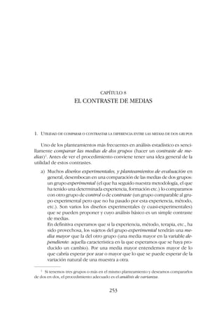 CAPÍTULO 8
EL CONTRASTE DE MEDIAS
1. UTILIDAD DE COMPARAR O CONTRASTAR LA DIFERENCIA ENTRE LAS MEDIAS DE DOS GRUPOS
Uno de los planteamientos más frecuentes en análisis estadístico es senci-
llamente comparar las medias de dos grupos (hacer un contraste de me-
dias)1
. Antes de ver el procedimiento conviene tener una idea general de la
utilidad de estos contrastes.
a) Muchos diseños experimentales, y planteamientos de evaluación en
general, desembocan en una comparación de las medias de dos grupos:
un grupo experimental (el que ha seguido nuestra metodología, el que
ha tenido una determinada experiencia, formación etc.) lo comparamos
con otro grupo de control o de contraste (un grupo comparable al gru-
po experimental pero que no ha pasado por esta experiencia, método,
etc.). Son varios los diseños experimentales (y cuasi-experimentales)
que se pueden proponer y cuyo análisis básico es un simple contraste
de medias.
En definitiva esperamos que si la experiencia, método, terapia, etc., ha
sido provechosa, los sujetos del grupo experimental tendrán una me-
dia mayor que la del otro grupo (una media mayor en la variable de-
pendiente: aquella característica en la que esperamos que se haya pro-
ducido un cambio). Por una media mayor entendemos mayor de lo
que cabría esperar por azar o mayor que lo que se puede esperar de la
variación natural de una muestra a otra.
253
1
Si tenemos tres grupos o más en el mismo planteamiento y deseamos compararlos
de dos en dos, el procedimiento adecuado es el análisis de varianza.
 
