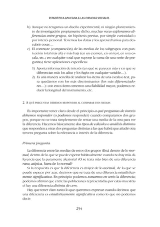 b) Aunque no tengamos un diseño experimental, ni ningún planteamien-
to de investigación propiamente dicho, muchas veces exploramos di-
ferencias entre grupos, sin hipótesis previas, por simple curiosidad o
por interés personal. Tenemos los datos y los aprovechamos para des-
cubrir cosas…
c) El contraste (comparación) de las medias de los subgrupos con pun-
tuación total más alta y más baja (en un examen, en un test, en una es-
cala, etc.; en cualquier total que supone la suma de una serie de pre-
guntas) tiene aplicaciones específicas:
1) Aporta información de interés (en qué se parecen más y en que se
diferencian más los altos y los bajos en cualquier variable…).
2) Es una manera sencilla de analizar los ítems de una escala o test, pa-
ra quedarnos con los más discriminantes (los más diferenciado-
res…): con estos ítems tenemos una fiabilidad mayor, podemos re-
ducir la longitud del instrumento, etc.
2. A QUÉ PREGUNTAS DEBEMOS RESPONDER AL COMPARAR DOS MEDIAS
Es importante tener claro desde el principio a qué preguntas de interés
debemos responder (o podemos responder) cuando comparamos dos gru-
pos, porque no se trata simplemente de restar una media de la otra para ver
la diferencia. Hacemos básicamente dos tipos de cálculos o análisis distintos
que responden a otras dos preguntas distintas a las que habrá que añadir otra
tercera pregunta sobre la relevancia o interés de la diferencia.
Primera pregunta
La diferencia entre las medias de estos dos grupos ¿Está dentro de lo nor-
mal, dentro de lo que se puede esperar habitualmente cuando no hay más di-
ferencia que la puramente aleatoria? ¿O se trata más bien de una diferencia
rara, atípica, fuera de lo normal?
Si la respuesta es que la diferencia es mayor de lo normal, de lo que se
puede esperar por azar, decimos que se trata de una diferencia estadística-
mente significativa. En principio podemos tomarnos en serio la diferencia;
podemos afirmar que entre las poblaciones representadas por estas muestras
sí hay una diferencia distinta de cero.
Hay que tener claro tanto lo que queremos expresar cuando decimos que
una diferencia es estadísticamente significativa como lo que no podemos
decir:
ESTADÍSTICA APLICADA A LAS CIENCIAS SOCIALES
254
 