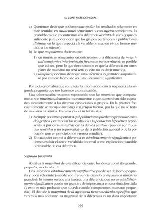 a) Queremos decir que podemos extrapolar los resultados solamente en
este sentido: en situaciones semejantes y con sujetos semejantes, lo
probable es que encontremos una diferencia distinta de cero (y que es
suficiente para poder decir que los grupos pertenecen a poblaciones
distintas en lo que respecta a la variable o rasgo en el que hemos me-
dido a los sujetos).
b) Lo que no podemos decir es que:
1) en muestras semejantes encontraremos una diferencia de magni-
tud semejante (interpretación frecuente pero errónea); es posible
que así sea, pero lo que demostramos es que la diferencia en otros
pares de muestras no será cero (y esto no es decir mucho),
2) tampoco podemos decir que una diferencia es grande o importan-
te por el mero hecho de ser estadísticamente significativa.
Por todo esto habrá que completar la información con la respuesta a la se-
gunda pregunta que nos haremos a continuación.
Una observación: estamos suponiendo que las muestras que compara-
mos o son muestras aleatorias o son muestras cuyos sujetos han sido asigna-
dos aleatoriamente a las diversas condiciones o grupos. En la práctica fre-
cuentemente se trabaja o investiga con grupos hechos, por lo que no se trata
de muestras aleatorias. En estos casos tan habituales:
1) Siempre podemos pensar a qué poblaciones pueden representar estos
dos grupos y extrapolar los resultados a la población hipotética repre-
sentada por estas muestras con la debida cautela (pueden ser mues-
tras sesgadas o no representativas de la población general o de la po-
blación que en principio nos interesa estudiar).
2) En cualquier caso si la diferencia es estadísticamente significativa po-
demos excluir el azar o variabilidad normal como explicación plausible
o razonable de esa diferencia.
Segunda pregunta
¿Cuál es la magnitud de esta diferencia entre los dos grupos? ¿Es grande,
pequeña, moderada…?
Una diferencia estadísticamente significativa puede ser de hecho peque-
ña y poco relevante (sucede con frecuencia cuando comparamos muestras
grandes); lo mismo sucede a la inversa, una diferencia que no es estadística-
mente significativa puede ser grande y de importancia en una situación dada
(y esto es más probable que suceda cuando comparamos muestras peque-
ñas). El dato de la magnitud de la diferencia tiene su cálculo específico que
veremos más adelante. La magnitud de la diferencia es un dato importante
EL CONTRASTE DE MEDIAS
255
 