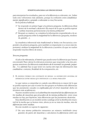para interpretar los resultados, para ver si la diferencia es relevante, etc. Sobre
todo esto volveremos más adelante, porque la confusión entre estadística-
mente significativo y grande o relevante es muy frecuente.
En la práctica habitual:
1º Se responde en primer lugar a la primera pregunta: la diferencia ¿Está
dentro de lo normal y aleatorio? ¿Es mayor de lo que se podría esperar
si ambas muestras pertenecieran a la misma población?
2º Después se matiza y se completa la información respondiendo a la se-
gunda pregunta sobre la magnitud de la diferencia (pequeña, modera-
da, grande…).
La estadística inferencial más tradicional se limita con frecuencia a res-
ponder a la primera pregunta, pero también es importante (y a veces más im-
portante) analizar la magnitud de la diferencia (cuestión a la que no suelen
responder muchos libros de texto).
Tercera pregunta
¿Cuál es la relevancia, el interés que puede tener la diferencia que hemos
encontrado? Para valorar la relevancia tenemos que responder a las dos pre-
guntas anteriores (la diferencia ¿está dentro de lo normal? ¿es grande, peque-
ña…?) y además hay ya que tener en cuenta otro tipo de información más
cualitativa: contexto, finalidad de la comparación, etc.
3. EL MODELO TEÓRICO DEL CONTRASTE DE MEDIAS: LA DISTRIBUCIÓN MUESTRAL DE
DIFERENCIAS ENTRE MEDIAS QUE PERTENECEN A LA MISMA POBLACIÓN
Lo que vamos a comprobar es cuándo una diferencia es mayor de lo que
se podría esperar por azar si entre los dos grupos no hubiera más diferencias
que las puramente casuales (o explicadas por el error muestral, dicho en
términos más académicos).
Nuestro modelo teórico es la distribución muestral de las diferencias en-
tre medias de muestras que proceden de la misma población: entre estas
medias no hay, por hipótesis, más diferencias que las puramente aleatorias.
Esta distribución es un modelo teórico análogo al de la distribución mues-
tral de la media que ya hemos visto; ahora ya no se trata de medias, sino de
diferencias entre medias.
En este modelo se supone lo siguiente:
1º De una misma población extraemos un número indefinido (muy
grande) de pares de muestras y calculamos la diferencia entre sus
ESTADÍSTICA APLICADA A LAS CIENCIAS SOCIALES
256
 