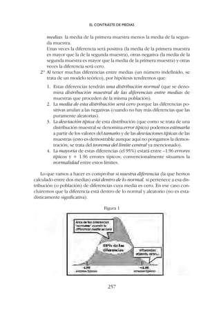 medias: la media de la primera muestra menos la media de la segun-
da muestra.
Unas veces la diferencia será positiva (la media de la primera muestra
es mayor que la de la segunda muestra), otras negativa (la media de la
segunda muestra es mayor que la media de la primera muestra) y otras
veces la diferencia será cero.
2º Al tener muchas diferencias entre medias (un número indefinido, se
trata de un modelo teórico), por hipótesis tendremos que:
1. Estas diferencias tendrán una distribución normal (que se deno-
mina distribución muestral de las diferencias entre medias de
muestras que proceden de la misma población).
2. La media de esta distribución será cero porque las diferencias po-
sitivas anulan a las negativas (cuando no hay más diferencias que las
puramente aleatorias).
3. La desviación típica de esta distribución (que como se trata de una
distribución muestral se denomina error típico) podemos estimarla
a partir de los valores del tamaño y de las desviaciones típicas de las
muestras (esto es demostrable aunque aquí no pongamos la demos-
tración; se trata del teorema del límite central ya mencionado).
4. La mayoría de estas diferencias (el 95%) estará entre –1.96 errores
típicos y + 1.96 errores típicos; convencionalmente situamos la
normalidad entre estos límites.
Lo que vamos a hacer es comprobar si nuestra diferencia (la que hemos
calculado entre dos medias) está dentro de lo normal, si pertenece a esa dis-
tribución (o población) de diferencias cuya media es cero. En ese caso con-
cluiremos que la diferencia está dentro de lo normal y aleatorio (no es esta-
dísticamente significativa).
Figura 1
EL CONTRASTE DE MEDIAS
257
 