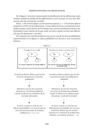 En la figura 1 tenemos representada la distribución de las diferencias entre
medias cuando la media de las diferencias es cero porque no hay más dife-
rencias que las puramente casuales.
Entre –1.96 errores típicos (o desviaciones típicas) y + 1.96 errores típicos
tendremos el 95% de las diferencias. A estas diferencias las consideramos nor-
males porque están dentro de los límites que convencionalmente hemos de-
terminado como criterio de lo que suele suceder cuando no hay más diferen-
cias que las aleatorias o casuales.
Al comparar dos medias podemos encontrar una de las dos posibilidades
representadas en la figura 2, cada posibilidad nos llevará a una conclusión
distinta.
ESTADÍSTICA APLICADA A LAS CIENCIAS SOCIALES
258
Figura 2
¿Cuándo podemos afirmar que las dos
muestras pertenecen a la misma
población?
¿Cuándo podemos afirmar que las dos
muestras proceden de poblaciones
distintas?
Afirmamos que las dos muestras
pertenecen a la misma población
cuando la diferencia está dentro de lo
normal o frecuente;
Afirmamos que las dos muestras
proceden de poblaciones distintas
cuando la diferencia es atípica, poco
frecuente, se sale de lo normal
Es decir, cuando se trata de una
diferencia probable en el caso de que las
dos muestras procedan de la misma
población (m1 = m2 = m)
Es decir, cuando se trata de una
diferencia poco probable. En ese caso
podremos afirmar que las medias
pertenecen a muestras de poblaciones
distintas, con distinta media (m1 m2)
 