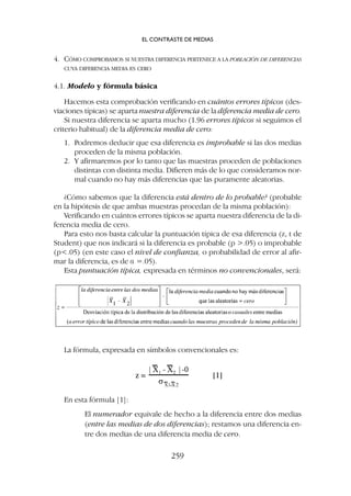 4. CÓMO COMPROBAMOS SI NUESTRA DIFERENCIA PERTENECE A LA POBLACIÓN DE DIFERENCIAS
CUYA DIFERENCIA MEDIA ES CERO
4.1. Modelo y fórmula básica
Hacemos esta comprobación verificando en cuántos errores típicos (des-
viaciones típicas) se aparta nuestra diferencia de la diferencia media de cero.
Si nuestra diferencia se aparta mucho (1.96 errores típicos si seguimos el
criterio habitual) de la diferencia media de cero:
1. Podremos deducir que esa diferencia es improbable si las dos medias
proceden de la misma población.
2. Y afirmaremos por lo tanto que las muestras proceden de poblaciones
distintas con distinta media. Difieren más de lo que consideramos nor-
mal cuando no hay más diferencias que las puramente aleatorias.
¿Cómo sabemos que la diferencia está dentro de lo probable? (probable
en la hipótesis de que ambas muestras procedan de la misma población):
Verificando en cuántos errores típicos se aparta nuestra diferencia de la di-
ferencia media de cero.
Para esto nos basta calcular la puntuación típica de esa diferencia (z, t de
Student) que nos indicará si la diferencia es probable (p .05) o improbable
(p.05) (en este caso el nivel de confianza, o probabilidad de error al afir-
mar la diferencia, es de a =.05).
Esta puntuación típica, expresada en términos no convencionales, será:
La fórmula, expresada en símbolos convencionales es:
En esta fórmula [1]:
El numerador equivale de hecho a la diferencia entre dos medias
(entre las medias de dos diferencias); restamos una diferencia en-
tre dos medias de una diferencia media de cero.
EL CONTRASTE DE MEDIAS
259
 