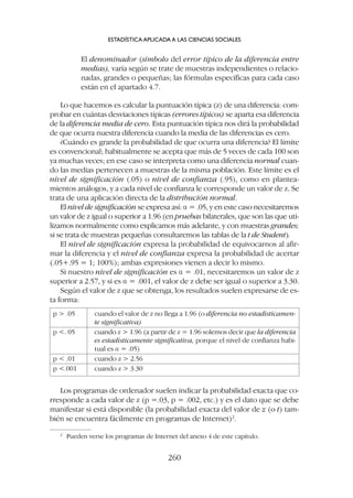 Los programas de ordenador suelen indicar la probabilidad exacta que co-
rresponde a cada valor de z (p =.03, p = .002, etc.) y es el dato que se debe
manifestar si está disponible (la probabilidad exacta del valor de z (o t) tam-
bién se encuentra fácilmente en programas de Internet)2
.
El denominador (símbolo del error típico de la diferencia entre
medias), varía según se trate de muestras independientes o relacio-
nadas, grandes o pequeñas; las fórmulas específicas para cada caso
están en el apartado 4.7.
Lo que hacemos es calcular la puntuación típica (z) de una diferencia: com-
probar en cuántas desviaciones típicas (errores típicos) se aparta esa diferencia
de la diferencia media de cero. Esta puntuación típica nos dirá la probabilidad
de que ocurra nuestra diferencia cuando la media de las diferencias es cero.
¿Cuándo es grande la probabilidad de que ocurra una diferencia? El límite
es convencional; habitualmente se acepta que más de 5 veces de cada 100 son
ya muchas veces; en ese caso se interpreta como una diferencia normal cuan-
do las medias pertenecen a muestras de la misma población. Este límite es el
nivel de significación (.05) o nivel de confianza (.95), como en plantea-
mientos análogos, y a cada nivel de confianza le corresponde un valor de z. Se
trata de una aplicación directa de la distribución normal.
El nivel de significación se expresa así: a = .05, y en este caso necesitaremos
un valor de z igual o superior a 1.96 (en pruebas bilaterales, que son las que uti-
lizamos normalmente como explicamos más adelante, y con muestras grandes;
si se trata de muestras pequeñas consultaremos las tablas de la t de Student).
El nivel de significación expresa la probabilidad de equivocarnos al afir-
mar la diferencia y el nivel de confianza expresa la probabilidad de acertar
(.05+.95 = 1; 100%); ambas expresiones vienen a decir lo mismo.
Si nuestro nivel de significación es a = .01, necesitaremos un valor de z
superior a 2.57, y si es a = .001, el valor de z debe ser igual o superior a 3.30.
Según el valor de z que se obtenga, los resultados suelen expresarse de es-
ta forma:
ESTADÍSTICA APLICADA A LAS CIENCIAS SOCIALES
260
2
Pueden verse los programas de Internet del anexo 4 de este capítulo.
p  .05 cuando el valor de z no llega a 1.96 (o diferencia no estadísticamen-
te significativa)
p . 05 cuando z  1.96 (a partir de z = 1.96 solemos decir que la diferencia
es estadísticamente significativa, porque el nivel de confianza habi-
tual es a = .05)
p  .01 cuando z  2.56
p .001 cuando z  3.30
 
