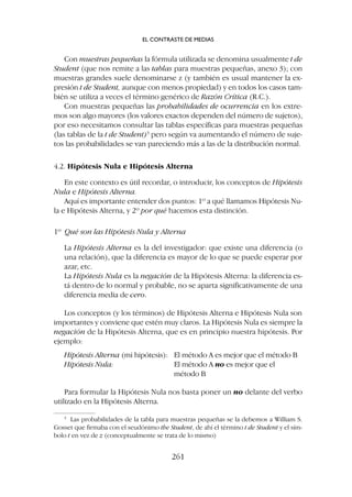 Con muestras pequeñas la fórmula utilizada se denomina usualmente t de
Student (que nos remite a las tablas para muestras pequeñas, anexo 3); con
muestras grandes suele denominarse z (y también es usual mantener la ex-
presión t de Student, aunque con menos propiedad) y en todos los casos tam-
bién se utiliza a veces el término genérico de Razón Crítica (R.C.).
Con muestras pequeñas las probabilidades de ocurrencia en los extre-
mos son algo mayores (los valores exactos dependen del número de sujetos),
por eso necesitamos consultar las tablas específicas para muestras pequeñas
(las tablas de la t de Student)3
pero según va aumentando el número de suje-
tos las probabilidades se van pareciendo más a las de la distribución normal.
4.2. Hipótesis Nula e Hipótesis Alterna
En este contexto es útil recordar, o introducir, los conceptos de Hipótesis
Nula e Hipótesis Alterna.
Aquí es importante entender dos puntos: 1º a qué llamamos Hipótesis Nu-
la e Hipótesis Alterna, y 2º por qué hacemos esta distinción.
1º Qué son las Hipótesis Nula y Alterna
La Hipótesis Alterna es la del investigador: que existe una diferencia (o
una relación), que la diferencia es mayor de lo que se puede esperar por
azar, etc.
La Hipótesis Nula es la negación de la Hipótesis Alterna: la diferencia es-
tá dentro de lo normal y probable, no se aparta significativamente de una
diferencia media de cero.
Los conceptos (y los términos) de Hipótesis Alterna e Hipótesis Nula son
importantes y conviene que estén muy claros. La Hipótesis Nula es siempre la
negación de la Hipótesis Alterna, que es en principio nuestra hipótesis. Por
ejemplo:
Hipótesis Alterna (mi hipótesis): El método A es mejor que el método B
Hipótesis Nula: El método A no es mejor que el
método B
Para formular la Hipótesis Nula nos basta poner un no delante del verbo
utilizado en la Hipótesis Alterna.
EL CONTRASTE DE MEDIAS
261
3
Las probabilidades de la tabla para muestras pequeñas se la debemos a William S.
Gosset que firmaba con el seudónimo the Student, de ahí el término t de Student y el sím-
bolo t en vez de z (conceptualmente se trata de lo mismo)
 