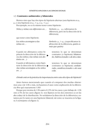 4.3. Contrastes unilaterales y bilaterales
Hemos visto que hay dos tipos de hipótesis alternas (una hipótesis es m1
m2 y otra hipótesis es m1  m2 o m1  m2).
Porejemplo, no es lo mismo tener como hipótesis:
Niños y niñas son diferentes en… Símbolo: m1 m2; (afirmamos la
diferencia, pero no la dirección de la
diferencia)
que tener como hipótesis:
Los niños aventajan a las Símbolo: m1  m2; (especificamos la
niñas en… dirección de la diferencia, quién es
más que quién)
ESTADÍSTICA APLICADA A LAS CIENCIAS SOCIALES
264
Cuando no afirmamos como hi-
pótesis la dirección de la diferen-
cia (los niños y las niñas son dis-
tintos en…)
Cuando sí afirmamos como hipó-
tesis la dirección de la diferencia
(las niñas aventajan a los niños
en…)
tenemos lo que se denominan
contrastes (o hipótesis) bilatera-
les, bidireccionales o de dos colas.
tenemos lo que se denominan
contrastes (o hipótesis) unilate-
rales, unidireccionales o de una
cola.
▼
▼
¿Dónde está en la práctica la importancia entre estos dos tipos de hipótesis?
Antes hemos mencionado que cuando al comparar dos medias obtene-
mos una z de 1.96 o más, rechazamos el azar como explicación de la diferen-
cia ¿Por qué exactamente 1.96?
Porque por encima de 1.96 caen el 2.5% de los casos y por debajo de -1.96
otro 2.5% de los casos (figura 1): nos fijamos en los dos extremos (o en las
dos colas) de la distribución. No señalamos la dirección de la diferencia y es-
tamos por lo tanto en una hipótesis bilateral, tal como se muestra en la figu-
ra 3 (semejante a la figura 1).
 