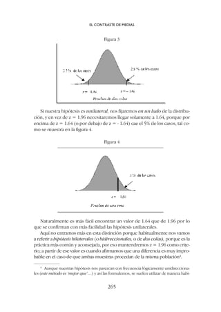 Si nuestra hipótesis es unilateral, nos fijaremos en un lado de la distribu-
ción, y en vez de z = 1.96 necesitaremos llegar solamente a 1.64, porque por
encima de z = 1.64 (o por debajo de z = - 1.64) cae el 5% de los casos, tal co-
mo se muestra en la figura 4.
Figura 3
Figura 4
Naturalmente es más fácil encontrar un valor de 1.64 que de 1.96 por lo
que se confirman con más facilidad las hipótesis unilaterales.
Aquí no entramos más en esta distinción porque habitualmente nos vamos
a referir a hipótesis bilaterales (o bidireccionales, o de dos colas), porque es la
práctica más común y aconsejada, por eso mantendremos z = 1.96 como crite-
rio; a partir de ese valor es cuando afirmamos que una diferencia es muy impro-
bable en el caso de que ambas muestras procedan de la misma población4
.
4
Aunque nuestras hipótesis nos parezcan con frecuencia lógicamente unidirecciona-
les (este método es ‘mejor que’…) y así las formulemos, se suelen utilizar de manera habi-
EL CONTRASTE DE MEDIAS
265
 
