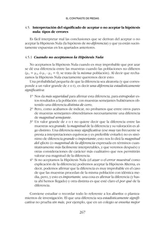 4.5. Interpretación del significado de aceptar o no aceptar la hipótesis
nula: tipos de errores
Es fácil interpretar mal las conclusiones que se derivan del aceptar o no
aceptar la Hipótesis Nula (la hipótesis de no diferencia) y que ya están sucin-
tamente expuestas en los apartados anteriores.
4.5.1 Cuando no aceptamos la Hipótesis Nula
No aceptamos la Hipótesis Nula cuando es muy improbable que por azar
se dé esa diferencia entre las muestras cuando las poblaciones no difieren
(m1 = m2, ó m1 - m2 = 0; se trata de la misma población). Al decir que recha-
zamos la Hipótesis Nula exactamente queremos decir esto:
Una probabilidad pequeña de que la diferencia sea aleatoria (y que corres-
ponde a un valor grande de z o t), es decir una diferencia estadísticamente
significativa:
1º Nos da más seguridad para afirmar esta diferencia; para extrapolar es-
tos resultados a la población: con muestras semejantes hubiéramos ob-
tenido una diferencia distinta de cero;
2º Pero, como acabamos de indicar, no probamos que entre otros pares
de muestras semejantes obtendríamos necesariamente una diferencia
de magnitud semejante.
3º Un valor grande de z o t no quiere decir que la diferencia entre las
muestras sea grande; la magnitud de la diferencia y su valoración es al-
go distinto. Una diferencia muy significativa (ese muy tan frecuente se
presta a interpretaciones equívocas y es preferible evitarlo) no es sinó-
nimo de diferencia grande o importante; esto nos lo dirá la magnitud
del efecto (o magnitud de la diferencia expresada en términos cuan-
titativamente más fácilmente interpretables, y que veremos después) y
otras consideraciones de carácter más cualitativo que nos permitirán
valorar esa magnitud de la diferencia.
4º Si no aceptamos la Hipótesis Nula (el azar o el error muestral como
explicación de la diferencia) podremos aceptar la Hipótesis Alterna, es
decir, podemos afirmar que la diferencia es muy improbable en el caso
de que las muestras procedan de la misma población con idéntica me-
dia, pero, y esto es importante, una cosa es afirmar la diferencia (y has-
ta ahí hemos llegado) y otra distinta es que esté claro el por qué de la
diferencia.
Conviene estudiar o recordar todo lo referente a los diseños o plantea-
mientos de investigación. El que una diferencia sea estadísticamente signifi-
cativa no prueba sin más, por ejemplo, que en un colegio se enseña mejor
EL CONTRASTE DE MEDIAS
267
 