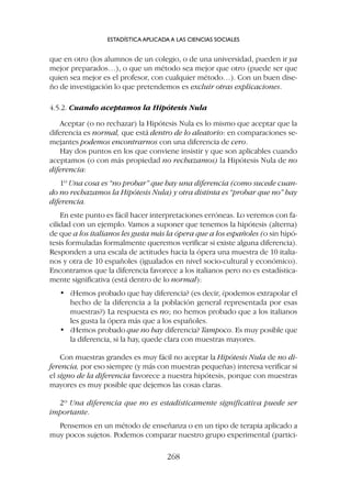 que en otro (los alumnos de un colegio, o de una universidad, pueden ir ya
mejor preparados…), o que un método sea mejor que otro (puede ser que
quien sea mejor es el profesor, con cualquier método…). Con un buen dise-
ño de investigación lo que pretendemos es excluir otras explicaciones.
4.5.2. Cuando aceptamos la Hipótesis Nula
Aceptar (o no rechazar) la Hipótesis Nula es lo mismo que aceptar que la
diferencia es normal, que está dentro de lo aleatorio: en comparaciones se-
mejantes podemos encontrarnos con una diferencia de cero.
Hay dos puntos en los que conviene insistir y que son aplicables cuando
aceptamos (o con más propiedad no rechazamos) la Hipótesis Nula de no
diferencia:
1º Una cosa es “no probar” que hay una diferencia (como sucede cuan-
do no rechazamos la Hipótesis Nula) y otra distinta es “probar que no” hay
diferencia.
En este punto es fácil hacer interpretaciones erróneas. Lo veremos con fa-
cilidad con un ejemplo. Vamos a suponer que tenemos la hipótesis (alterna)
de que a los italianos les gusta más la ópera que a los españoles (o sin hipó-
tesis formuladas formalmente queremos verificar si existe alguna diferencia).
Responden a una escala de actitudes hacia la ópera una muestra de 10 italia-
nos y otra de 10 españoles (igualados en nivel socio-cultural y económico).
Encontramos que la diferencia favorece a los italianos pero no es estadística-
mente significativa (está dentro de lo normal):
• ¿Hemos probado que hay diferencia? (es decir, ¿podemos extrapolar el
hecho de la diferencia a la población general representada por esas
muestras?) La respuesta es no; no hemos probado que a los italianos
les gusta la ópera más que a los españoles.
• ¿Hemos probado que no hay diferencia? Tampoco. Es muy posible que
la diferencia, si la hay, quede clara con muestras mayores.
Con muestras grandes es muy fácil no aceptar la Hipótesis Nula de no di-
ferencia, por eso siempre (y más con muestras pequeñas) interesa verificar si
el signo de la diferencia favorece a nuestra hipótesis, porque con muestras
mayores es muy posible que dejemos las cosas claras.
2º Una diferencia que no es estadísticamente significativa puede ser
importante.
Pensemos en un método de enseñanza o en un tipo de terapia aplicado a
muy pocos sujetos. Podemos comparar nuestro grupo experimental (partici-
ESTADÍSTICA APLICADA A LAS CIENCIAS SOCIALES
268
 
