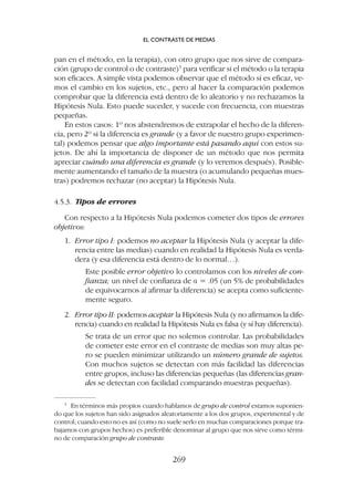 pan en el método, en la terapia), con otro grupo que nos sirve de compara-
ción (grupo de control o de contraste)5
para verificar si el método o la terapia
son eficaces. A simple vista podemos observar que el método sí es eficaz, ve-
mos el cambio en los sujetos, etc., pero al hacer la comparación podemos
comprobar que la diferencia está dentro de lo aleatorio y no rechazamos la
Hipótesis Nula. Esto puede suceder, y sucede con frecuencia, con muestras
pequeñas.
En estos casos: 1º nos abstendremos de extrapolar el hecho de la diferen-
cia, pero 2º si la diferencia es grande (y a favor de nuestro grupo experimen-
tal) podemos pensar que algo importante está pasando aquí con estos su-
jetos. De ahí la importancia de disponer de un método que nos permita
apreciar cuándo una diferencia es grande (y lo veremos después). Posible-
mente aumentando el tamaño de la muestra (o acumulando pequeñas mues-
tras) podremos rechazar (no aceptar) la Hipótesis Nula.
4.5.3. Tipos de errores
Con respecto a la Hipótesis Nula podemos cometer dos tipos de errores
objetivos:
1. Error tipo I: podemos no aceptar la Hipótesis Nula (y aceptar la dife-
rencia entre las medias) cuando en realidad la Hipótesis Nula es verda-
dera (y esa diferencia está dentro de lo normal…).
Este posible error objetivo lo controlamos con los niveles de con-
fianza; un nivel de confianza de a = .05 (un 5% de probabilidades
de equivocarnos al afirmar la diferencia) se acepta como suficiente-
mente seguro.
2. Error tipo II: podemos aceptar la Hipótesis Nula (y no afirmamos la dife-
rencia) cuando en realidad la Hipótesis Nula es falsa (y sí hay diferencia).
Se trata de un error que no solemos controlar. Las probabilidades
de cometer este error en el contraste de medias son muy altas pe-
ro se pueden minimizar utilizando un número grande de sujetos.
Con muchos sujetos se detectan con más facilidad las diferencias
entre grupos, incluso las diferencias pequeñas (las diferencias gran-
des se detectan con facilidad comparando muestras pequeñas).
5
En términos más propios cuando hablamos de grupo de control estamos suponien-
do que los sujetos han sido asignados aleatoriamente a los dos grupos, experimental y de
control; cuando esto no es así (como no suele serlo en muchas comparaciones porque tra-
bajamos con grupos hechos) es preferible denominar al grupo que nos sirve como térmi-
no de comparación grupo de contraste.
EL CONTRASTE DE MEDIAS
269
 
