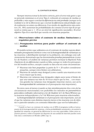 Siempre interesa tomar la decisión correcta, pero el error más grave y que
se pretende minimizar es el error Tipo I; volviendo al contraste de medias es
preferible y más seguro concluir la diferencia no está probada (aunque en la
realidad sí se dé la diferencia) que concluir la diferencia está probada cuan-
do realmente no existe esa diferencia. Con niveles de significación más estric-
tos (.01, .001) aumentan las probabilidades de cometer el error tipo II (en ge-
neral se estima que a = .05 es un nivel de significación razonable). El error
objetivo Tipo II es más fácil que suceda con muestras pequeñas.
4.6. Observaciones sobre el contraste de medias: limitaciones y
requisitos previos
4.6.1. Presupuestos teóricos para poder utilizar el contraste de
medias
El modelo teórico que utilizamos en el contraste de medias supone deter-
minados presupuestos teóricos como son la homogeneidad de varianzas en
las muestras y distribución normal en la población; sin embargo está sufi-
cientemente demostrado que las denominadas pruebas paramétricas (como
la t de Student y el análisis de varianza) permiten rechazar la Hipótesis Nula
(hipótesis de no diferencia) cuando es falsa, aunque se violen los presupues-
tos del modelo teórico, excepto cuando se dan a la vez estas circunstancias:
1º Muestras más bien pequeñas (a partir de N  20 suelen considerarse
pequeñas, aunque estos límites son arbitrarios),
2º Muestras de tamaño muy desigual (como cuando una muestra es tres
veces mayor que la otra),
3º Muestras con varianzas muy desiguales (algún autor pone el límite de
que una varianza sea más de 10 veces mayor que la otra… con mues-
tras grandes las varianzas muy desiguales importan menos; aun así la
homogeneidad de varianzas es el presupuesto más importante).
En estos casos al menos (cuando se dan simultáneamente dos o tres de las
circunstancias mencionadas) son preferibles los métodos no paramétricos
para datos ordinales (alternativas a la t de Student; la U de Mann-Whitney pa-
ra muestras independientes y la T de Wilcoxon para muestras relacionadas).
La homogeneidad de varianzas es el presupuesto más importante; aun así
el que las varianzas sean distintas importa menos si las muestras son de idén-
tico o parecido tamaño y en contrastes bilaterales (que son los habituales)7
.
7
Cuando se hace un contraste de medias con el SPSS el programa verifica el presu-
puesto de la homogeneidad de varianzas, y da las probabilidades asumiendo y sin asumir la
igualdad de varianzas; en general las diferencias no son muy apreciables. Sobre estos su-
puestos previos y sobre el requisito de disponer de una unidad de intervalo pueden verse
más citas y comentarios en Morales (2006, Cap. 1).
EL CONTRASTE DE MEDIAS
271
 