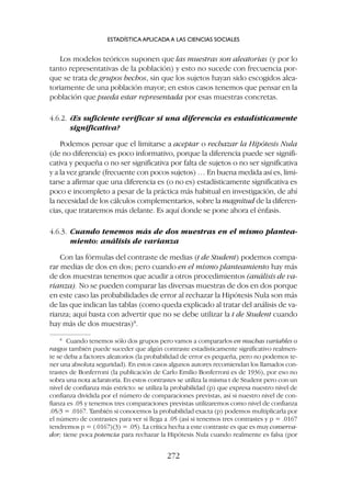 Los modelos teóricos suponen que las muestras son aleatorias (y por lo
tanto representativas de la población) y esto no sucede con frecuencia por-
que se trata de grupos hechos, sin que los sujetos hayan sido escogidos alea-
toriamente de una población mayor; en estos casos tenemos que pensar en la
población que pueda estar representada por esas muestras concretas.
4.6.2. ¿Es suficiente verificar si una diferencia es estadísticamente
significativa?
Podemos pensar que el limitarse a aceptar o rechazar la Hipótesis Nula
(de no diferencia) es poco informativo, porque la diferencia puede ser signifi-
cativa y pequeña o no ser significativa por falta de sujetos o no ser significativa
y a la vez grande (frecuente con pocos sujetos) … En buena medida así es, limi-
tarse a afirmar que una diferencia es (o no es) estadísticamente significativa es
poco e incompleto a pesar de la práctica más habitual en investigación, de ahí
la necesidad de los cálculos complementarios, sobre la magnitud de la diferen-
cias, que trataremos más delante. Es aquí donde se pone ahora el énfasis.
4.6.3. Cuando tenemos más de dos muestras en el mismo plantea-
miento: análisis de varianza
Con las fórmulas del contraste de medias (t de Student) podemos compa-
rar medias de dos en dos; pero cuando en el mismo planteamiento hay más
de dos muestras tenemos que acudir a otros procedimientos (análisis de va-
rianza). No se pueden comparar las diversas muestras de dos en dos porque
en este caso las probabilidades de error al rechazar la Hipótesis Nula son más
de las que indican las tablas (como queda explicado al tratar del análisis de va-
rianza; aquí basta con advertir que no se debe utilizar la t de Student cuando
hay más de dos muestras)8
.
ESTADÍSTICA APLICADA A LAS CIENCIAS SOCIALES
272
8
Cuando tenemos sólo dos grupos pero vamos a compararlos en muchas variables o
rasgos también puede suceder que algún contraste estadísticamente significativo realmen-
te se deba a factores aleatorios (la probabilidad de error es pequeña, pero no podemos te-
ner una absoluta seguridad). En estos casos algunos autores recomiendan los llamados con-
trastes de Bonferroni (la publicación de Carlo Emilio Bonferroni es de 1936), por eso no
sobra una nota aclaratoria. En estos contrastes se utiliza la misma t de Student pero con un
nivel de confianza más estricto: se utiliza la probabilidad (p) que expresa nuestro nivel de
confianza dividida por el número de comparaciones previstas, así si nuestro nivel de con-
fianza es .05 y tenemos tres comparaciones previstas utilizaremos como nivel de confianza
.05/3 = .0167. También si conocemos la probabilidad exacta (p) podemos multiplicarla por
el número de contrastes para ver si llega a .05 (así si tenemos tres contrastes y p = .0167
tendremos p = (.0167)(3) = .05). La crítica hecha a este contraste es que es muy conserva-
dor; tiene poca potencia para rechazar la Hipótesis Nula cuando realmente es falsa (por
 