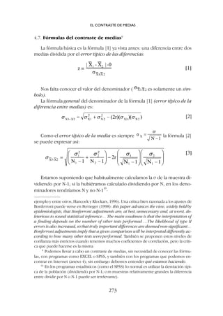 Estamos suponiendo que habitualmente calculamos la s de la muestra di-
vidiendo por N-1; si la hubiéramos calculado dividiendo por N, en los deno-
minadores tendríamos N y no N-1
10
.
4.7. Fórmulas del contraste de medias9
La fórmula básica es la fórmula [1] ya vista antes: una diferencia entre dos
medias dividida por el error típico de las diferencias:
ejemplo y entre otros, Hancock y Klockars, 1996). Una crítica bien razonada a los ajustes de
Bonferroni puede verse en Perneger (1998): this paper advances the view, widely held by
epidemiologists, that Bonferroni adjustments are, at best, unnecessary and, at worst, de-
leterious to sound statistical inference… The main weakness is that the interpretation of
a finding depends on the number of other tests performed …The likelihood of type II
errors is also increased, so that truly important differences are deemed non-significant…
Bonferroni adjustments imply that a given comparison will be interpreted differently ac-
cording to how many other tests were performed. También se proponen estos niveles de
confianza más estrictos cuando tenemos muchos coeficientes de correlación, pero la críti-
ca que puede hacerse es la misma
9
Podemos llevar a cabo un contraste de medias, sin necesidad de conocer las fórmu-
las, con programas como EXCEL o SPSS, y también con los programas que podemos en-
contrar en Internet (anexo 4); sin embargo debemos entender qué estamos haciendo.
10
En los programas estadísticos (como el SPSS) lo normal es utilizar la desviación típi-
ca de la población (dividiendo por N-1; con muestras relativamente grandes la diferencia
entre dividir por N o N-1 puede ser irrelevante).
Nos falta conocer el valor del denominador ( es solamente un sím-
bolo).
La fórmula general del denominador de la fórmula [1] (error típico de la
diferencia entre medias) es:
Como el error típico de la media es siempre la fórmula [2]
se puede expresar así:
EL CONTRASTE DE MEDIAS
273
 