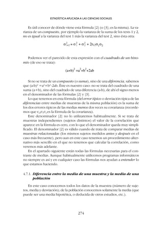 Es útil conocer de dónde viene esta fórmula [2] (o [3]; es la misma). La va-
rianza de un compuesto, por ejemplo la varianza de la suma de los tests 1 y 2,
no es igual a la varianza del test 1 más la varianza del test 2, sino ésta otra:
ESTADÍSTICA APLICADA A LAS CIENCIAS SOCIALES
274
Podemos ver el parecido de esta expresión con el cuadrado de un bino-
mio (de eso se trata):
Si no se trata de un compuesto (o suma), sino de una diferencia, sabemos
que (a-b)2
=a2
+b2
-2ab. Éste es nuestro caso: no se trata del cuadrado de una
suma (a+b), sino del cuadrado de una diferencia (a-b), de ahí el signo menos
en el denominador de las fórmulas [2] y [3].
Lo que tenemos en esta fórmula (del error típico o desviación típica de las
diferencias entre medias de muestras de la misma población) es la suma de
los dos errores típicos de las medias menos dos veces su covarianza (recorde-
mos que r12s1s2 es la fórmula de la covarianza).
Este denominador [2] no lo utilizaremos habitualmente. Si se trata de
muestras independientes (sujetos distintos) el valor de la correlación que
aparece en la fórmula es cero, con lo que el denominador queda muy simpli-
ficado. El denominador [2] es válido cuando de trata de comparar medias de
muestras relacionadas (los mismos sujetos medidos antes y después en el
caso más frecuente), pero aun en este caso tenemos un procedimiento alter-
nativo más sencillo en el que no tenemos que calcular la correlación, como
veremos más adelante.
En el apartado siguiente están todas las fórmulas necesarias para el con-
traste de medias. Aunque habitualmente utilicemos programas informáticos
no siempre es así y en cualquier caso las fórmulas nos ayudan a entender lo
que estamos haciendo.
4.7.1. Diferencia entre la media de una muestra y la media de una
población
En este caso conocemos todos los datos de la muestra (número de suje-
tos, media y desviación); de la población conocemos solamente la media (que
puede ser una media hipotética, o deducida de otros estudios, etc.).
 
