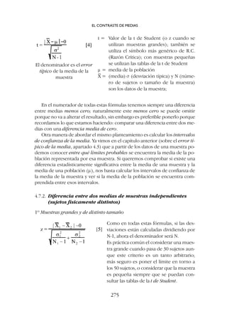 En el numerador de todas estas fórmulas tenemos siempre una diferencia
entre medias menos cero; naturalmente este menos cero se puede omitir
porque no va a alterar el resultado, sin embargo es preferible ponerlo porque
recordamos lo que estamos haciendo: comparar una diferencia entre dos me-
dias con una diferencia media de cero.
Otra manera de abordar el mismo planteamiento es calcular los intervalos
de confianza de la media. Ya vimos en el capítulo anterior (sobre el error tí-
pico de la media, apartado 4.3) que a partir de los datos de una muestra po-
demos conocer entre qué límites probables se encuentra la media de la po-
blación representada por esa muestra. Si queremos comprobar si existe una
diferencia estadísticamente significativa entre la media de una muestra y la
media de una población (m), nos basta calcular los intervalos de confianza de
la media de la muestra y ver si la media de la población se encuentra com-
prendida entre esos intervalos.
4.7.2. Diferencia entre dos medias de muestras independientes
(sujetos físicamente distintos)
1º Muestras grandes y de distinto tamaño
t = Valor de la t de Student (o z cuando se
utilizan muestras grandes); también se
utiliza el símbolo más genérico de R.C.
(Razón Crítica); con muestras pequeñas
se utilizan las tablas de la t de Student
m = media de la población
X
–
= (media) s (desviación típica) y N (núme-
ro de sujetos o tamaño de la muestra)
son los datos de la muestra;
El denominador es el error
típico de la media de la
muestra
Como en todas estas fórmulas, si las des-
viaciones están calculadas dividiendo por
N-1, ahora el denominador será N.
Es práctica común el considerar una mues-
tra grande cuando pasa de 30 sujetos aun-
que este criterio es un tanto arbitrario;
más seguro es poner el límite en torno a
los 50 sujetos, o considerar que la muestra
es pequeña siempre que se puedan con-
sultar las tablas de la t de Student.
EL CONTRASTE DE MEDIAS
275
 