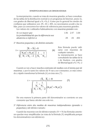 De esta manera la primera parte del denominador se convierte en una
constante que basta calcular una sola vez.
3º Diferencia entre dos medias de muestras independientes (grandes o
pequeñas) y de idéntico tamaño
Cuando las muestras son de idéntico tamaño (N = N) las fórmulas anterio-
res quedan muy simplificadas (se trata de la fórmula [5] simplificada porque
los denominadores son idénticos):
La interpretación, cuando se trata de muestras grandes, se hace consultan-
do las tablas de la distribución normal (o en programas de Internet, anexo 4),
con grados de libertad igual a N1+N2-2. Como por lo general los niveles de
confianza que utilizamos son .05, .01 y .001, no necesitamos acudir a las ta-
blas, pues ya conocemos los valores de referencia para muestras grandes:
Los valores de z utilizados habitualmente con muestras grandes son:
Si z es mayor que 1.96 2.57 3.30
La probabilidad de que la diferencia sea
aleatoria es inferior a .05 .01 .001
2º Muestras pequeñas y de distinto tamaño
ESTADÍSTICA APLICADA A LAS CIENCIAS SOCIALES
276
Esta fórmula puede utili-
zarse con muestras de
cualquier tamaño;
La interpretación se hace
consultando las tablas de la
t de Student, con grados
de libertad igual a N1+N2- 2
Cuando se van a hacer muchos contrastes de medias con el mismo par de
muestras, y por lo tanto los valores de N van a ser constantes, es más cómo-
do y rápido transformar la fórmula [6] en ésta otra [7]:
 