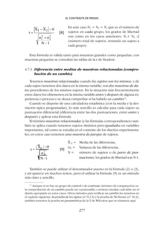 También se puede utilizar el denominador puesto en la fórmula [2] o [3],
y así aparece en muchos textos, pero el utilizar la fórmula [9] es un método
más claro y sencillo.
Esta fórmula es válida tanto para muestras grandes como pequeñas; con
muestras pequeñas se consultan las tablas de la t de Student.
4.7.3. Diferencia entre medias de muestras relacionadas (compro-
bación de un cambio)
Tenemos muestras relacionadas cuando los sujetos son los mismos, y de
cada sujeto tenemos dos datos en la misma variable; son dos muestras de da-
tos procedentes de los mismos sujetos. En la situación más frecuentemente
estos datos los obtenemos en la misma variable antes y después de alguna ex-
periencia o proceso y se desea comprobar si ha habido un cambio11
.
Cuando se dispone de una calculadora estadística (con la media y la des-
viación típica programadas), lo más sencillo es calcular para cada sujeto su
puntuación diferencial (diferencia entre las dos puntuaciones, entre antes y
después) y aplicar esta fórmula:
El término muestras relacionadas (y las fórmulas correspondientes) tam-
bién se aplica cuando tenemos sujetos distintos pero igualados en variables
importantes, tal como se estudia en el contexto de los diseños experimenta-
les; en estos caso tenemos una muestra de parejas de sujetos.
En este caso N1 = N2 = N, que es el número de
sujetos en cada grupo; los grados de libertad
son como en los casos anteriores: N1+ N2 -2
(número total de sujetos, restando un sujeto a
cada grupo).
X
–
D = Media de las diferencias,
s2
D = Varianza de las diferencias,
N = número de sujetos o de pares de pun-
tuaciones; los grados de libertad son N-1.
EL CONTRASTE DE MEDIAS
277
11
Aunque si no hay un grupo de control o de contraste (término de comparación) es-
ta comprobación de un cambio puede ser cuestionable; conviene estudiar cuál debe ser el
diseño apropiado en estos casos. Otros métodos para verificar un cambio los tenemos en
el capítulo siguiente, la prueba de los signos (nº 8.2.3) y la prueba de McNemar (nº 10.2);
también tenemos la prueba no paramétrica de la T de Wilcoxon que no tratamos aquí.
 