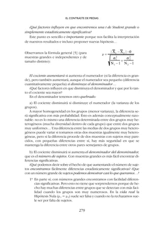 El cociente aumentará si aumenta el numerador (si la diferencia es gran-
de), pero también aumentará, aunque el numerador sea pequeño (diferencia
cuantitativamente pequeña) si disminuye el denominador…
¿Qué factores influyen en que disminuya el denominador y que por lo tan-
to el cociente sea mayor?
En el denominador tenemos otro quebrado:
a) El cociente disminuirá si disminuye el numerador (la varianza de los
grupos).
A mayor homogeneidad en los grupos (menor varianza), la diferencia se-
rá significativa con más probabilidad. Esto es además conceptualmente razo-
nable: no es lo mismo una diferencia determinada entre dos grupos muy he-
terogéneos (mucha diversidad dentro de cada grupo) que entre dos grupos
muy uniformes… Una diferencia entre las medias de dos grupos muy hetero-
géneos puede variar si tomamos otras dos muestras igualmente muy hetero-
géneas, pero si la diferencia procede de dos muestras con sujetos muy pare-
cidos, con pequeñas diferencias entre sí, hay más seguridad en que se
mantenga la diferencia entre otros pares semejantes de grupos.
b) El cociente disminuirá si aumenta el denominador del denominador,
que es el número de sujetos. Con muestras grandes es más fácil encontrar di-
ferencias significativas.
¿Qué podemos decir sobre el hecho de que aumentando el número de suje-
tos encontramos fácilmente diferencias estadísticamente significativas? ¿Que
con un número grande de sujetos podemos demostrar casi lo que queramos…?
1º En parte sí; con números grandes encontramos con facilidad diferen-
cias significativas. Pero esto no tiene que sorprendernos porque de he-
cho hay muchas diferencias entre grupos que se detectan con más faci-
lidad cuando los grupos son muy numerosos. En la vida real la
Hipótesis Nula (m1 = m2) suele ser falsa y cuando no la rechazamos sue-
le ser por falta de sujetos.
¿Qué factores influyen en que encontremos una t de Student grande o
simplemente estadísticamente significativa?
Este punto es sencillo e importante porque nos facilita la interpretación
de nuestros resultados e incluso proponer nuevas hipótesis…
Observamos la fórmula general [5] (para
muestras grandes e independientes y de
tamaño distinto):
EL CONTRASTE DE MEDIAS
279
 