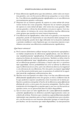 2º Estas diferencias significativas que descubrimos, sobre todo con mues-
tras grandes, son con frecuencia diferencias pequeñas y a veces trivia-
les. Una diferencia estadísticamente significativa no es una diferencia
necesariamente grande o relevante.
3º Disponer de un número grande de sujetos es como mirar de cerca:
vemos incluso las cosas pequeñas. Disponer de un número pequeño
de sujetos es como mirar de lejos: sólo vemos las cosas grandes. Dife-
rencias grandes y obvias las descubrimos con pocos sujetos. Con mu-
chos sujetos (si miramos de cerca) descubrimos muchas diferencias
entre grupos que pueden no tener mayor importancia.
4º Una diferencia no significativa, sobre todo si es grande y con muestras
pequeñas, puede ser importante en una situación dada (aunque no se
pueda extrapolar, puede decir algo relevante de la situación analizada
o permite establecer como hipótesis que con muestras mayores sí po-
dríamos encontrar una diferencia estadísticamente significativa).
¿Qué hacer entonces?
a) Por lo menos deberíamos utilizar siempre las expresiones apropiadas y
no hablar simplemente de diferencias significativas, sino de diferen-
cias ‘estadísticamente’ significativas. El adverbio estadísticamente ya
expresa los límites de nuestras conclusiones. También se debe evitar la
expresión diferencia ‘muy’ significativa, porque ese muy invita a pen-
sar en diferencias grandes o relevantes: a mayor valor de z o t tenemos
más seguridad, menos probabilidad de error al afirmar la diferencia
(que la diferencia no es cero), pero sin referencia directa a la magnitud
o a la relevancia de esa diferencia. Por otra parte esa mayor seguridad
es con frecuencia irrelevante pues ya ponemos el umbral de la seguri-
dad (nivel de confianza) suficientemente alto.
b) Muchas veces nos bastará con saber si hay o no hay una diferencia esta-
dísticamente significativa entre dos grupos, es decir, si difieren más de
lo que podemos esperar casualmente entre muestras de la misma po-
blación y podemos extrapolar el hecho de la diferencia (una diferencia
distinta de cero) a otros pares de muestras semejantes. Muchos plan-
teamientos de investigación se quedan aquí (y por eso con frecuencia se
quedan cortos; no se aprovechan bien los datos disponibles).
c) Aun en estos casos un valor significativo de t (una diferencia estadísti-
camente significativa) no debemos asumirla ingenuamente como un
criterio de certeza. Tenemos que considerar a qué poblaciones pueden
representar esas muestras para no hacer extrapolaciones poco pruden-
tes; con frecuencia no son muestras aleatorias (porque se trata de gru-
pos hechos, son las muestras que están disponibles). La interpretación
ESTADÍSTICA APLICADA A LAS CIENCIAS SOCIALES
280
 